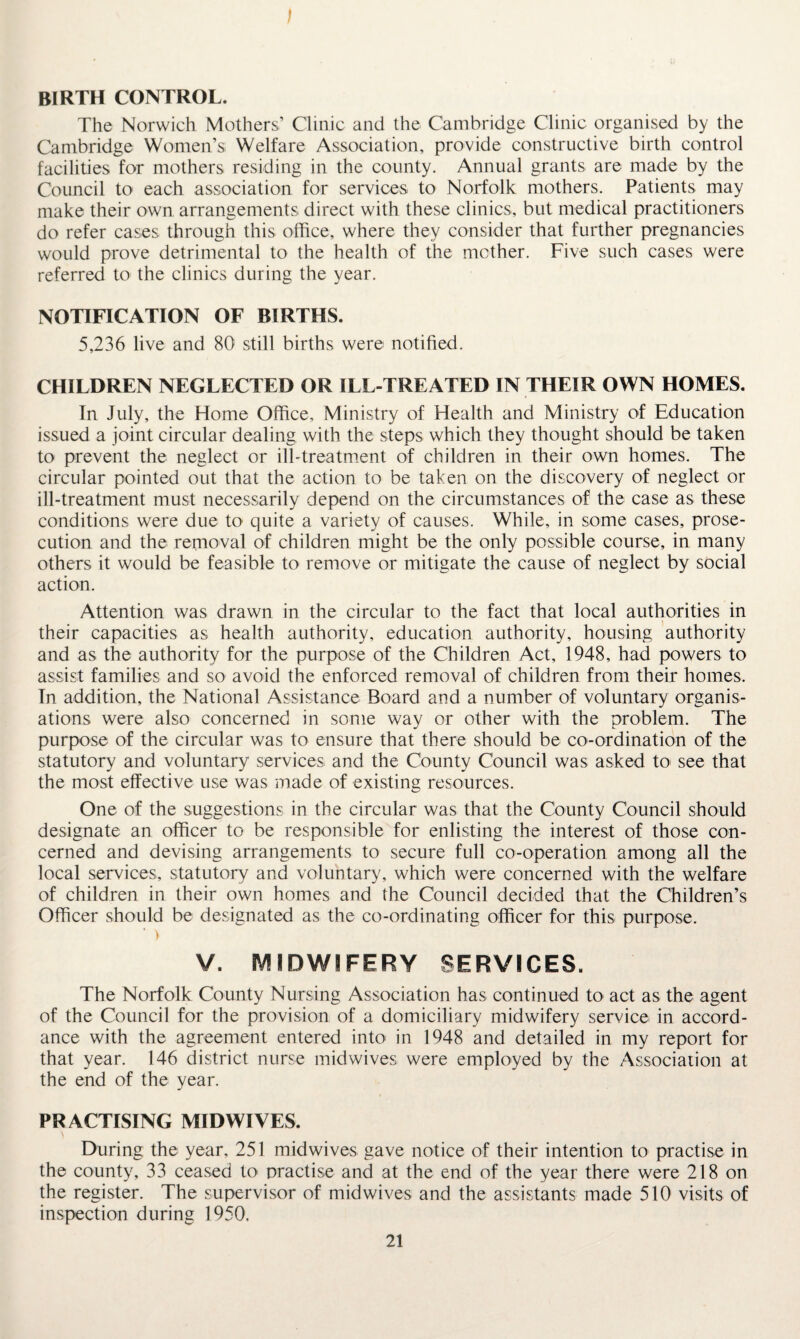 BIRTH CONTROL. The Norwich Mothers’ Clinic and the Cambridge Clinic organised by the Cambridge Women’s; Welfare Association, provide constructive birth control facilities for mothers residing in the county. Annual grants are made by the Council to each association for services to Norfolk mothers. Patients may make their own arrangements direct with these clinics, but medical practitioners do refer cases through this office, where they consider that further pregnancies would prove detrimental to the health of the mother. Five such cases were referred to the clinics during the year. NOTIFICATION OF BIRTHS. 5,236 live and 80 still births were notified. CHILDREN NEGLECTED OR ILL-TREATED IN THEIR OWN HOMES. In July, the Home Office, Ministry of Health and Ministry of Education issued a joint circular dealing with the steps which they thought should be taken to prevent the neglect or ill-treatment of children in their own homes. The circular pointed out that the action to be taken on the discovery of neglect or ill-treatment must necessarily depend on the circumstances of the case as these conditions were due U> quite a variety of causes. While, in some cases, prose¬ cution and the removal of children might be the only possible course, in many others it would be feasible to remove or mitigate the cause of neglect by social action. Attention was drawn in the circular to the fact that local authorities in their capacities as health authority, education authority, housing authority and as the authority for the purpose of the Children Act, 1948, had powers to assist families and so avoid the enforced removal of children from their homes. In addition, the National Assistance Board and a number of voluntary organis¬ ations were also concerned in some way or other with the problem. The purpose of the circular was to ensure that there should be co-ordination of the statutory and voluntary services and the County Council was asked to see that the most effective use was made of existing resources. One of the suggestions in the circular was that the County Council should designate an officer to be responsible for enlisting the interest of those con¬ cerned and devising arrangements to secure full co-operation among all the local services, statutory and voluntary, which were concerned with the welfare of children in their own homes and the Council decided that the Children’s Officer should be designated as the co-ordinating officer for this purpose. ‘ > V. MIDWIFERY SERVICES. The Norfolk County Nursing Association has continued to act as the agent of the Council for the provision of a domiciliary midwifery service in accord¬ ance with the agreement entered into in 1948 and detailed in my report for that year. 146 district nurse midwives were employed by the Association at the end of the year. PRACTISING MID WIVES. During the year, 251 midwives gave notice of their intention to practise in the county, 33 ceased to practise and at the end of the year there were 218 on the register. The supervisor of mid wives and the assistants made 510 visits of inspection during 1950,