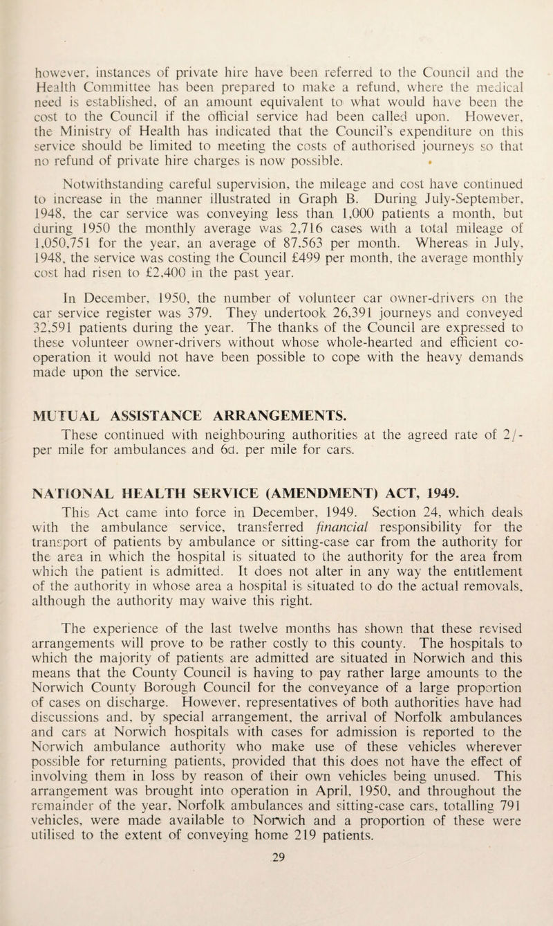 however, instances of private hire have been referred to the Council and the Health Committee has been prepared to make a refund, where the medical need is established, of an amount equivalent to what would have been the cost to the Council if the official service had been called upon. However, the Ministry of Health has indicated that the Council’s expenditure on this service should be limited to meeting the costs of authorised journeys so that no refund of private hire charges is now possible. Notwithstanding careful supervision, the mileage and cost have continued to increase in the manner illustrated in Graph B. During July-September, 1948, the car service was conveying less than 1,000 patients a month, but during 1950 the monthly average was 2,716 cases with a total mileage of 1,050,751 for the year, an average of 87.563 per month. Whereas in July, 1948, the service was costing the Council £499 per month, the average monthly cost had risen to £2,400 in the past year. In December, 1950, the number of volunteer car owner-drivers on the car service register was 379. They undertook 26,391 journeys and conveyed 32,591 patients during the year. The thanks of the Council are expressed to these volunteer owner-drivers without whose whole-hearted and efficient co¬ operation it would not have been possible to cope with the heavy demands made upon the service. MUTUAL ASSISTANCE ARRANGEMENTS. These continued with neighbouring authorities at the agreed rate of 2/- per mile for ambulances and 6d. per mile for cars. NATIONAL HEALTH SERVICE (AMENDMENT) ACT, 1949. This Act came into force in December, 1949. Section 24, which deals with the ambulance service, transferred financial responsibility for the transport of patients by ambulance or sitting-case car from the authority for the area in which the hospital is situated to the authority for the area from which the patient is admitted. It does not alter in any way the entitlement of the authority in whose area a hospital is situated to do the actual removals, although the authority may waive this right. The experience of the last twelve months has shown that these revised arrangements will prove to be rather costly to this county. The hospitals to which the majority of patients are admitted are situated in Norwich and this means that the County Council is having to pay rather large amounts to the Norwich County Borough Council for the conveyance of a large proportion of cases on discharge. However, representatives of both authorities have had discussions and, by special arrangement, the arrival of Norfolk ambulances and cars at Norwich hospitals with cases for admission is reported to the Norwich ambulance authority who make use of these vehicles wherever possible for returning patients, provided that this does not have the effect of involving them in loss by reason of their own vehicles being unused. This arrangement was brought into operation in April, 1950, and throughout the remainder of the year, Norfolk ambulances and sitting-case cars, totalling 791 vehicles, were made available to Norwich and a proportion of these were utilised to the extent of conveying home 219 patients.
