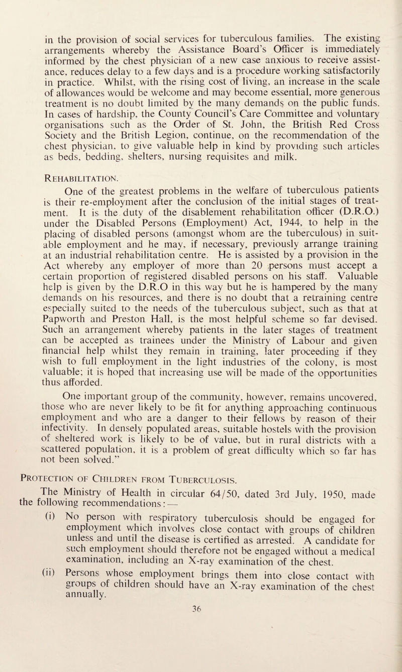 in the provision of social services for tuberculous families. The existing arrangements whereby the Assistance Board’s Officer is immediately informed by the chest physician of a new case anxious to receive assist¬ ance, reduces delay to a few days and is a procedure working satisfactorily in practice. Whilst, with the rising cost of living, an increase in the scale of allowances would be welcome and may become essential, more generous treatment is no doubt limited by the many demands on the public funds. In cases of hardship, the County Council’s Care Committee and voluntary organisations such as the Order of St. John, the British Red Cross Society and the British Legion, continue, on the recommendation of the chest physician, to give valuable help in kind by providing such articles as beds, bedding, shelters, nursing requisites and milk. Rehabilitation. One of the greatest problems in the welfare of tuberculous patients is their re-employment after the conclusion of the initial stages of treat¬ ment. It is the duty of the disablement rehabilitation officer (D.R.O.) under the Disabled Persons (Employment) Act, 1944, to help in the placing of disabled persons (amongst whom are the tuberculous) in suit¬ able employment and he may, if necessary, previously arrange training at an industrial rehabilitation centre. He is assisted by a provision in the Act whereby any employer of more than 20 persons must accept a certain proportion of registered disabled persons on his staff. Valuable help is given by the D.R.O in this way but he is hampered by the many demands on his resources, and there is no doubt that a retraining centre especially suited to the needs of the tuberculous subject, such as that at Papworth and Preston Hall, is the most helpful scheme so far devised. Such an arrangement whereby patients in the later stages of treatment can be accepted as trainees under the Ministry of Labour and given financial help whilst they remain in training, later proceeding if they wish to full employment in the light industries of the colony, is most valuable; it is hoped that increasing use will be made of the opportunities thus afforded. One important group of the community, however, remains uncovered, those who are never likely to be fit for anything approaching continuous employment and who are a danger to their fellows by reason of their infectivity. In densely populated areas, suitable hostels with the provision of sheltered work is likely to be of value, but in rural districts with a scattered population, it is a problem of great difficulty which so far has not been solved.” Protection of Children from Tuberculosis. The Ministry of Health in circular 64/50, dated 3rd July, 1950, made the following recommendations : — (i) No person with respiratory tuberculosis should be engaged for employment which involves close contact with groups of children unless and until the disease is certified as arrested. A candidate for such employment should therefore not be engaged without a medical examination, including an X-ray examination of the chest. (ii) Persons whose employment brings them into close contact with groups of children should have an X-ray examination of the chest annually.