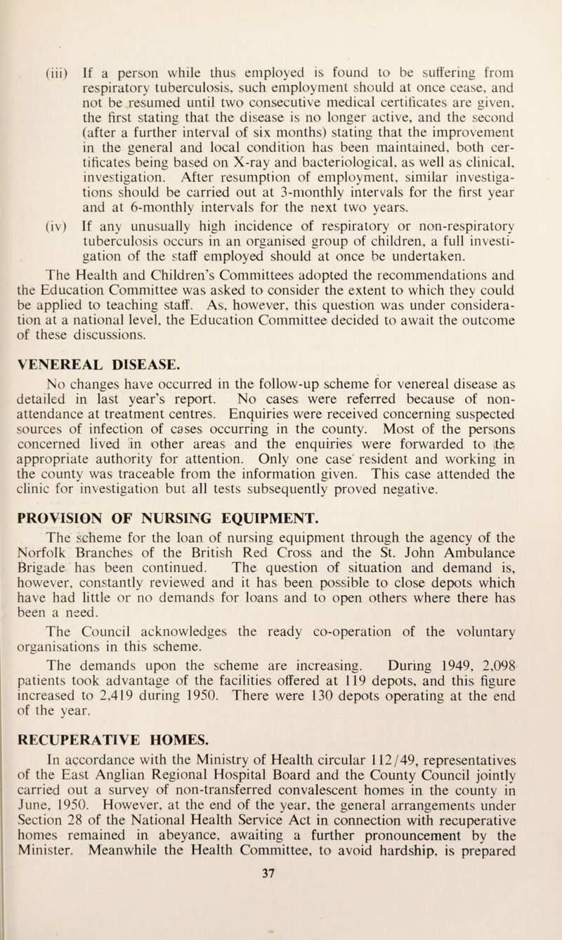 (iii) If a person while thus employed is found to be suffering from respiratory tuberculosis, such employment should at once cease, and not be resumed until two consecutive medical certificates are given, the first stating that the disease is no longer active, and the second (after a further interval of six months) stating that the improvement in the general and local condition has been maintained, both cer¬ tificates being based on X-ray and bacteriological, as well as clinical, investigation. After resumption of employment, similar investiga¬ tions should be carried out at 3-monthly intervals for the first year and at 6-monthly intervals for the next two years, (iv) If any unusually high incidence of respiratory or non-respiratory tuberculosis occurs in an organised group of children, a full investi¬ gation of the staff employed should at once be undertaken. The Health and Children’s Committees adopted the recommendations and the Education Committee was asked to consider the extent to which they could be applied to teaching staff. As, however, this question was under considera¬ tion at a national level, the Education Committee decided to await the outcome of these discussions. VENEREAL DISEASE. No changes have occurred in the follow-up scheme for venereal disease as detailed in last year’s report. No cases were referred because of non- attendance at treatment centres. Enquiries were received concerning suspected sources of infection of cases occurring in the county. Most of the persons concerned lived lin other areas and the enquiries were forwarded to The) appropriate authority for attention. Only one case resident and working in the county was traceable from the information given. This case attended the clinic for investigation but all tests subsequently proved negative. PROVISION OF NURSING EQUIPMENT. The scheme for the loan of nursing equipment through the agency of the Norfolk Branches of the British Red Cross and the St. John Ambulance Brigade has been continued. The question of situation and demand is, however, constantly reviewed and it has been possible to close depots which have had little or no demands for loans and to open others where there has been a need. The Council acknowledges the ready co-operation of the voluntary organisations in this scheme. The demands upon the scheme are increasing. During 1949, 2,098 patients took advantage of the facilities offered at 119 depots, and this figure increased to 2,419 during 1950. There were 130 depots operating at the end of the year. RECUPERATIVE HOMES. In accordance with the Ministry of Health circular 112/49, representatives of the East Anglian Regional Hospital Board and the County Council jointly carried out a survey of non-transferred convalescent homes in the county in June, 1950. However, at the end of the year, the general arrangements under Section 28 of the National Health Service Act in connection with recuperative homes remained in abeyance, awaiting a further pronouncement by the Minister. Meanwhile the Health Committee, to avoid hardship, is prepared