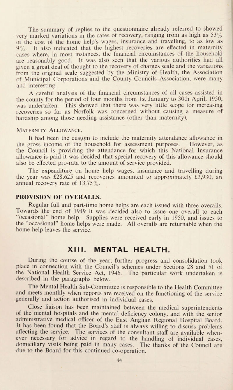 The summary of replies to the questionnaire already referred to showed very marked variations in the rates ol recovery, ranging rrom as high as 53% of the cost of the home help’s wages, insurance and travelling, to as low as 9%. It also indicated that the highest recoveries are effected in maternity cases where, in most instances, the financial circumstances of the household are reasonably good. It was also seen that the various authorities had all given a great deal of thought to the recovery of charges scale and the variations from the original scale suggested by the Ministry of Health, the Association of Municipal Corporations and the County Councils Association, were many and interesting, A careful analysis of the financial circumstances of all cases assisted in the county for the period of four months from 1st January to 30th April, 1950, was undertaken. This showed that there was very little scope for increasing recoveries so far as Norfolk was concerned without causing a measure of hardship among those needing assistance (other than maternity). Maternity Allowance. It had been the custom to include the maternity attendance allowance in the gross income of the household for assessment purposes. However, as the Council is providing the attendance for which this National Insurance allowance is paid it was decided that special recovery of this allowance should also be effected pro-rata to the amount of service provided. The expenditure on home help wages, insurance and travelling during the year was £28,625 and recoveries amounted to approximately £3,930, an annual recovery rate of 13.75%. PROVISION OF OVERALLS. Regular full and part-time home helps are each issued with three overalls. Towards the end of 1949 it was decided also to issue one overall to each '‘occasional” home help. Supplies were received early in 1950, and issues to the “occasional” home helps were made. All overalls are returnable when the home help leaves the service. XML MENTAL HEALTH. During the course of the year, further progress and consolidation took place in connection with the Council’s schemes under Sections 28 and 51 of the National Health Service Act, 1946. The particular work undertaken is described in the paragraphs below. The Mental Health Sub-Committee is responsible to the Health Committee and meets monthly when reports are received on the functioning of the service generally and action authorised in individual cases. Close liaison has been maintained between the medical superintendents of the mental hospitals and the mental deficiency colony, and with the senior administrative medical officer of the East Anglian Regional Hospital Board. It has been found that the Board’s staff is always willing to discuss problems affecting the service. The services of the consultant staff are available when¬ ever necessary for advice in regard to the handling of individual cases, domiciliary visits being paid in many cases. The thanks of the Council are due to the Board for this continued co-operation.