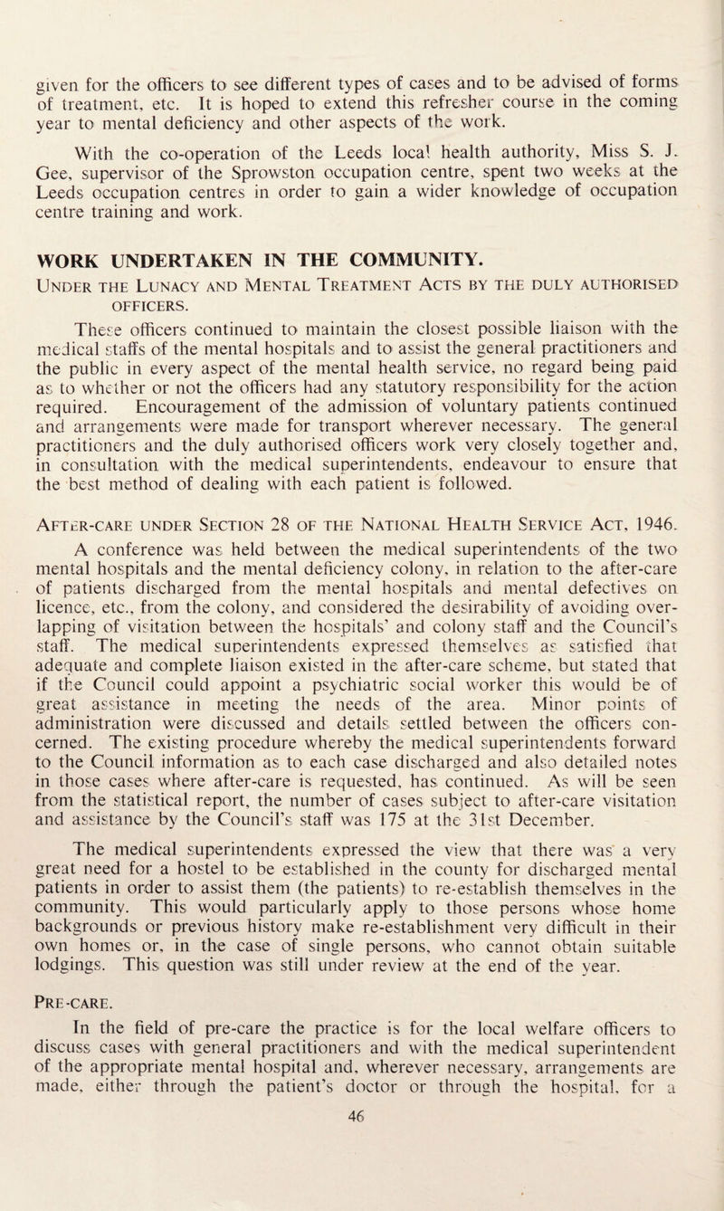 given for the officers to see different types of cases and to be advised of forms of treatment, etc. It is hoped to extend this refresher course in the coming year to mental deficiency and other aspects of the work. With the co-operation of the Leeds local health authority. Miss S. E Gee, supervisor of the Sprowston occupation centre, spent two weeks at the Leeds occupation centres in order to gain a wider knowledge of occupation centre training and work. WORK UNDERTAKEN IN THE COMMUNITY. Under the Lunacy and Mental Treatment Acts by the duly authorised officers. These officers continued to maintain the closest possible liaison with the medical staffs of the mental hospitals and to assist the general practitioners and the public in every aspect of the mental health service, no regard being paid as to whether or not the officers had any statutory responsibility for the action required. Encouragement of the admission of voluntary patients continued and arrangements were made for transport wherever necessary. The general practitioners and the duly authorised officers work very closely together and, in consultation with the medical superintendents, endeavour to ensure that the best method of dealing with each patient is followed. After-care under Section 28 of the National Health Service Act, 1946. A conference was held between the medical superintendents of the two mental hospitals and the mental deficiency colony, in relation to the after-care of patients discharged from the mental hospitals and mental defectives on licence, etc., from the colony, and considered the desirability of avoiding over¬ lapping of visitation between the hospitals’ and colony staff and the Council's staff. The medical superintendents expressed themselves as satisfied that adequate and complete liaison existed in the after-care scheme, but stated that if the Council could appoint a psychiatric social worker this would be of great assistance in meeting the needs of the area. Minor points of administration were discussed and details settled between the officers con¬ cerned. The existing procedure whereby the medical superintendents forward to the Council information as to each case discharged and also detailed notes in those cases where after-care is requested, has continued. As will be seen from the statistical report, the number of cases subject to after-care visitation and assistance by the Council’s staff was 175 at the 31st December. The medical superintendents expressed the view that there was a very great need for a hostel to be established in the county for discharged mental patients in order to assist them (the patients) to re-establish themselves in the community. This would particularly apply to those persons whose home backgrounds or previous history make re-establishment very difficult in their own homes or, in the case of single persons, who cannot obtain suitable lodgings. This question was still under review at the end of the year. Pre-care. In the field of pre-care the practice is for the local welfare officers to discuss cases with general practitioners and with the medical superintendent of the appropriate mental hospital and, wherever necessary, arrangements are made, either through the patient’s doctor or through the hospital, for a