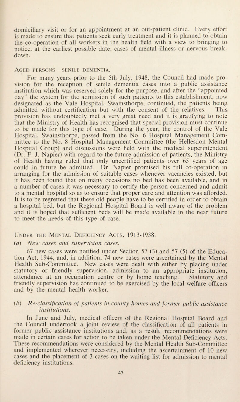 domiciliary visit or for an appointment at an out-patient clinic. Every effort is made to ensure that patients seek early treatment and it is planned to obtain the co-operation of all workers in the health field with a view to bringing to notice, at the earliest possible date, cases of mental illness or nervous break¬ down. Aged persons—senile dementia. For many years prior to the 5th July, 1948, the Council had made pro¬ vision for the reception of senile dementia cases into a public assistance institution which was reserved solely for the purpose, and after the “appointed day” the system for the admission of such patients to this establishment, now designated as the Vale Hospital, Swainsthorpe, continued, the patients being admitted without certification but with the consent of the relatives. This provision has undoubtedly met a very great need and it is gratifying to note that the Ministry of Health has recognised that special provision must continue to be made for this type of case. During the year, the control of the Vale Hospital, Swainsthorpe, passed from the No. 6 Hospital Management Com¬ mittee to the No. 8 Hospital Management Committee (the Hellesdon Mental Hospital Group) and discussions were held with the medical superintendent (Dr. F. J. Napier) with regard to the future admission of patients, the Ministry of Health having ruled that only uncertified patients over 65 years of age could in future be admitted. Dr. Napier promised his full co-operation in arranging for the admission of suitable cases whenever vacancies existed, but it has been found that on many occasions no bed has been available, and in a number of cases it was necessary to certify the person concerned and admit to a mental hospital so as to ensure that proper care and attention was afforded. It is to be regretted that these old people have to be certified in order to obtain a hospital bed, but the Regional Hospital Board is well aware of the problem and it is hoped that sufficient beds will be made available in the near future to meet the needs of this type of case. Under the Mental Deficiency Acts, 1913-1938. (a) New cases and supervision cases. 67 new cases were notified under Section 57 (3) and 57 (5) of the Educa¬ tion Act, 1944, and, in addition, 74 new cases were ascertained by the Mental Health Sub-Commitlee. New cases were dealt with either by placing under statutory or friendly supervision, admission to an appropriate institution, attendance at an occupation centre or by home teaching. Statutory and friendly supervision has continued to be exercised by the local welfare officers and by the mental health worker. (b) Re-classification of patients in county homes and former public assistance institutions. In June and July, medical officers of the Regional Hospital Board and the Council undertook a joint review of the classification of all patients in former public assistance institutions and, as a result, recommendations were made in certain cases for action to be taken under the Mental Deficiency Acts, These recommendations were considered by the Mental Health Sub-Committee and implemented wherever necessary, including the ascertainment of 10 new cases and the placement of 3 cases on the waiting list for admission to mental deficiency institutions.