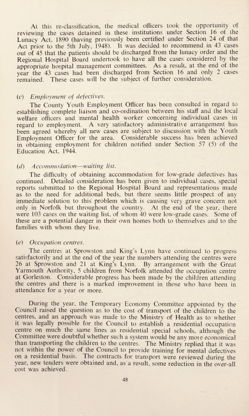 At this re-classification, the medical officers took the opportunity of reviewing the cases detained in these institutions under Section 16 of the Lunacy Act, 1890 (having previously been certified under Section 24 of that Act prior to the 5th July, 1948). It was decided to recommend in 43 cases out of 45 that the patients should be discharged from the lunacy order and the Regional Hospital Board undertook to have all the cases considered by the appropriate hospital management committees. As a result, at the end of the year the 43 cases had been discharged from Section 16 and only 2 cases remained. These cases will be the subject of further consideration. (c) Employment of defectives. The County Youth Employment Officer has been consulted in regard to establishing complete liaison and co-ordination between his staff and the local welfare officers and mental health worker concerning individual cases in regard to employment. A very satisfactory administrative arrangement has been agreed whereby all new cases are subject to discussion with the Youth Employment Officer for the area. Considerable success ha^ been achieved in obtaining employment for children notified under Section 57 (5) of the Education Act, 1944. (d) Accommodation—waiting list. The difficulty of obtaining accommodation for low-grade defectives has continued. Detailed consideration has been given to individual cases, special reports submitted to the Regional Hospital Board and representations made as to the need for additional beds, but there seems little prospect of any immediate solution to this problem which is causing very grave concern not only in Norfolk but throughout the country. At the end of the year, there were 103 cases on the waiting list, of whom 40 were low-grade cases. Some of these are a potential danger in their own homes both to themselves and to the families with whom they live. (e) Occupation centres. The centres at Sprowston and King’s Lynn have continued to progress satisfactorily and at the end of the year the numbers attending the centres were 26 at Sprowston and 21 at King’s Lynn. By arrangement with the Great Yarmouth Authority, 5 children from Norfolk attended the occupation centre at Gorleston. Considerable progress has been made by the children attending the centres and there is a marked improvement in those who have been in attendance for a year or more. During the year, the Temporary Economy Committee appointed by the Council raised the question as to the cost of transport of the children to the centres, and an approach was made to the Ministry of Health as to whether it was legally possible for the Council to establish a residential occupation centre on much the same lines as residential special schools, although the Committee were doubtful whether such a system would be anv more economical than transporting the children to the centres. The Ministry replied that it was not within the power of the Council to provide training for mental defectives on a residential basis. The contracts for transport were reviewed during the year, new tenders were obtained and, as a result, some reduction in the over-all cost was achieved.