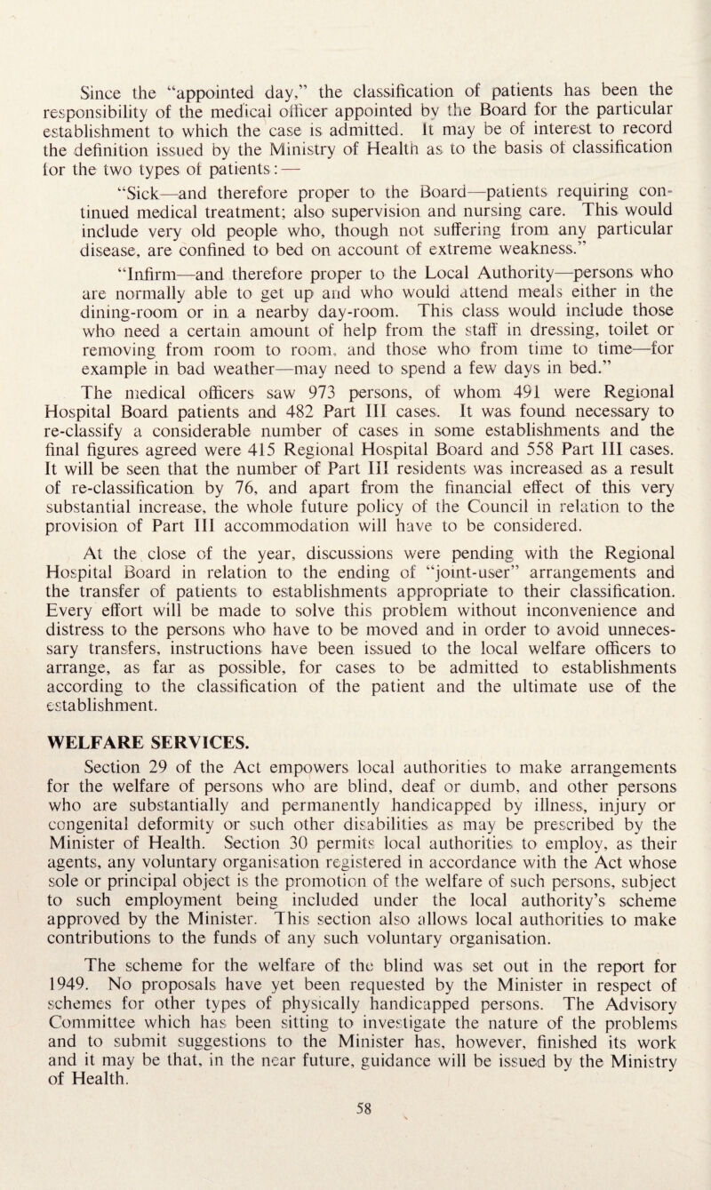 Since the “appointed day,” the classification of patients has been the responsibility of the medical officer appointed bv the Board for the particular establishment to which the case is admitted. It may be of interest to record the definition issued by the Ministry of Health as to the basis ot classification for the two types of patients: — “Sick—and therefore proper to the Board—patients requiring con¬ tinued medical treatment; also supervision and nursing care. This would include very old people who, though not suffering from any particular disease, are confined to bed on account of extreme weakness.” “Infirm—and therefore proper to the Local Authority—persons who are normally able to get up and who would attend meals either in the dining-room or in a nearby day-room. This class would include those who need a certain amount of help from the staff in dressing, toilet or removing from room to room, and those who from time to time—for example in bad weather—may need to spend a few days in bed.” The medical officers saw 973 persons, of whom 491 were Regional Hospital Board patients and 482 Part III cases,. It was found necessary to re-classify a considerable number of cases in some establishments and the final figures agreed were 415 Regional Hospital Board and 558 Part III cases. It will be seen that the number of Part III residents was increased as a result of re-classification by 76, and apart from the financial effect of this very substantial increase, the whole future policy of the Council in relation to the provision of Part III accommodation will have to be considered. At the close of the year, discussions were pending with the Regional Hospital Board in relation to the ending of “joint-user” arrangements and the transfer of patients to establishments appropriate to their classification. Every effort will be made to solve this problem without inconvenience and distress to the persons who have to be moved and in order to avoid unneces¬ sary transfers, instructions have been issued to the local welfare officers to arrange, as far as possible, for cases to be admitted to establishments according to the classification of the patient and the ultimate use of the establishment. WELFARE SERVICES. Section 29 of the Act empowers local authorities to make arrangements for the welfare of persons who are blind, deaf or dumb, and other persons who are substantially and permanently handicapped by illness, injury or1 congenital deformity or such other disabilities as may be prescribed by the Minister of Health. Section 30 permits local authorities to employ, as their agents, any voluntary organisation registered in accordance with the Act whose sole or principal object is the promotion of the welfare of such persons, subject to such employment being included under the local authority’s scheme approved by the Minister. This section also allows local authorities to make contributions to the funds of any such voluntary organisation. The scheme for the welfare of the blind was set out in the report for 1949. No proposals have yet been requested by the Minister in respect of schemes for other types of physically handicapped persons. The Advisory Committee which has been sitting to investigate the nature of the problems and to submit suggestions to the Minister has, however, finished its work and it may be that, in the near future, guidance will be issued by the Ministry of Health.