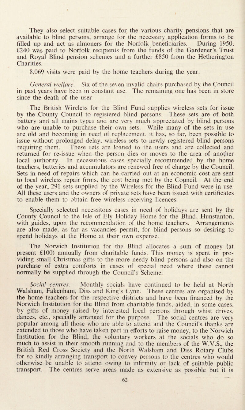 They also select suitable cases for the various charity pensions that are available to blind persons, arrange for the necessary application forms to be filled up and act as almoners for the Norfolk beneficiaries. During 1950, £240 was paid to Norfolk recipients from the funds of the Gardener’s Trust and Royal Blind pension schemes and a further £850 from the Hetherington Charities. 8,069 visits were paid by the home teachers during the year. General welfare. Six of the seven invalid chairs purchased by the Council in past years have been in constant use. The remaining one has been in store since the death of the user The British Wireless for the Blind Fund supplies wireless sets for issue by the County Council to registered blind persons. These sets are of both battery and all mains types and are very much appreciated by blind persons who are unable to purchase their own sets. While many of the sets in use are old and becoming in need of replacement, it has, so far, been possible to issue without prolonged delay, wireless sets to newly registered blind persons requiring them. These sets are loaned to the users and are collected and returned for re-issue when the person dies or moves to the area of another local authority. In necessitous cases specially recommended by the home teachers, batteries and accumulators are renewed free of charge by the Council. Sets in need of repairs which can be carried out at an economic cost are sent to local wireless repair firms, the cost being met by the Council. At the end of the year, 291 sets supplied by the Wireless for the Blind Fund were in use. All these users and the owners of private sets have been issued with certificates to enable them to obtain free wireless receiving licences. Specially selected necessitous cases in need of holidays are sent by the County Council to the Isle of Ely Holiday Home for the Blind, Hunstanton, with guides, upon the recommendation of the home teachers. Arrangements are also made, as far as vacancies permit, for blind persons so desiring to spend holidays at the Home at their own expense. The Norwich Institution for the Blind allocates a sum of money (at present £100) annually from charitable funds. This money is spent in pro¬ viding small Christmas gifts to the more needy blind persons and also on the purchase of extra comforts in cases of special need where these cannot normally be supplied through the Council’s Scheme. Social centres. Monthly socials have continued to be held at North Walsham, Fakenham, Diss and King’s Lynn. These centres are organised by the home teachers for the respective districts and have been financed by the Norwich Institution for the Blind from charitable funds, aided, in some cases, by gifts of money raised by interested local persons through whist drives, dances, etc., specially arranged for the purpose. The social centres are very popular among all those who are able to attend and the Council’s thanks are extended to those who have taken part in efforts to raise money, to the Norwich Institution for the Blind, the voluntary workers at the socials who do so much to assist in their smooth running and to the members of the W.V.S., the British Red Cross Society and the North Walsham and Diss Rotary Clubs for so kindly arranging transport to convey persons to the centres who would otherwise be unable to attend owing to infirmity or lack of suitable public transport. The centres serve areas made as extensive as possible but it is