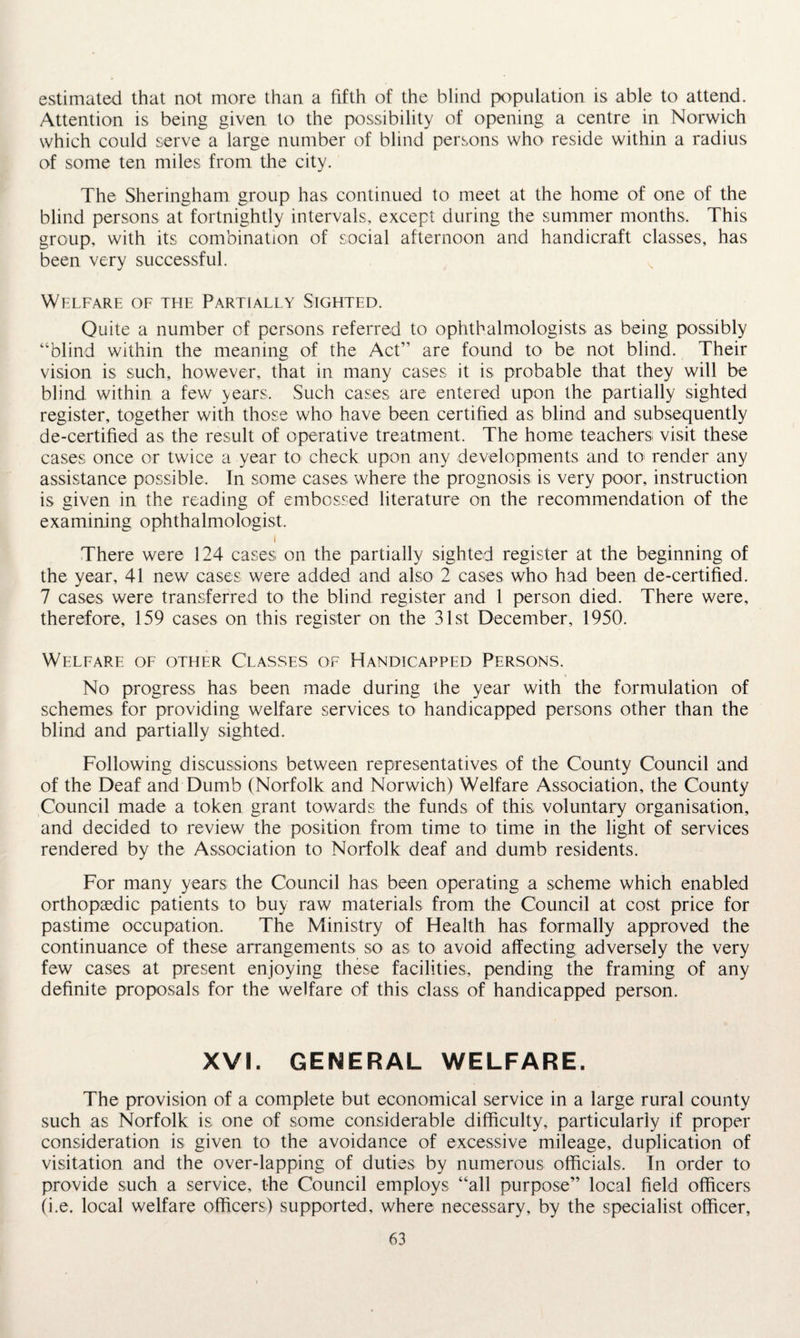 estimated that not more than a fifth of the blind population is able to attend. Attention is being given to the possibility of opening a centre in Norwich which could serve a large number of blind persons who reside within a radius of some ten miles from the city. The Sheringham group has continued to meet at the home of one of the blind persons at fortnightly intervals, except during the summer months. This group, with its combination of social afternoon and handicraft classes, has been very successful. Welfare of the Partially Sighted. Quite a number of persons referred to ophthalmologists as being possibly “blind within the meaning of the Act” are found to be not blind. Their vision is such, however, that in many cases it is probable that they will be blind within a few years. Such cases are entered upon the partially sighted register, together with those who have been certified as blind and subsequently de-certified as the result of operative treatment. The home teachers visit these cases once or twice a year to check upon any developments and to render any assistance possible. In some cases where the prognosis is very poor, instruction is given in the reading of embossed literature on the recommendation of the examining ophthalmologist. i There were 124 cases on the partially sighted register at the beginning of the year, 41 new cases were added and also 2 cases who had been de-certified. 7 cases were transferred to the blind register and 1 person died. There were, therefore, 159 cases on this register on the 31st December, 1950. Weleare of other Classes of Handicapped Persons. No progress has been made during the year with the formulation of schemes for providing welfare services to handicapped persons other than the blind and partially sighted. Following discussions between representatives of the County Council and of the Deaf and Dumb (Norfolk and Norwich) Welfare Association, the County Council made a token grant towards the funds of this voluntary organisation, and decided to review the position from time to time in the light of services rendered by the Association to Norfolk deaf and dumb residents. For many years the Council has been operating a scheme which enabled orthopaedic patients to buy raw materials from the Council at cost price for pastime occupation. The Ministry of Health has formally approved the continuance of these arrangements so as to avoid affecting adversely the very few cases at present enjoying these facilities, pending the framing of any definite proposals for the welfare of this class of handicapped person. XVI. GENERAL WELFARE. The provision of a complete but economical service in a large rural county such as Norfolk is one of some considerable difficulty, particularly if proper consideration is given to the avoidance of excessive mileage, duplication of visitation and the over-lapping of duties by numerous officials. In order to provide such a service, the Council employs “all purpose” local field officers (i.e. local welfare officers) supported, where necessary, by the specialist officer,