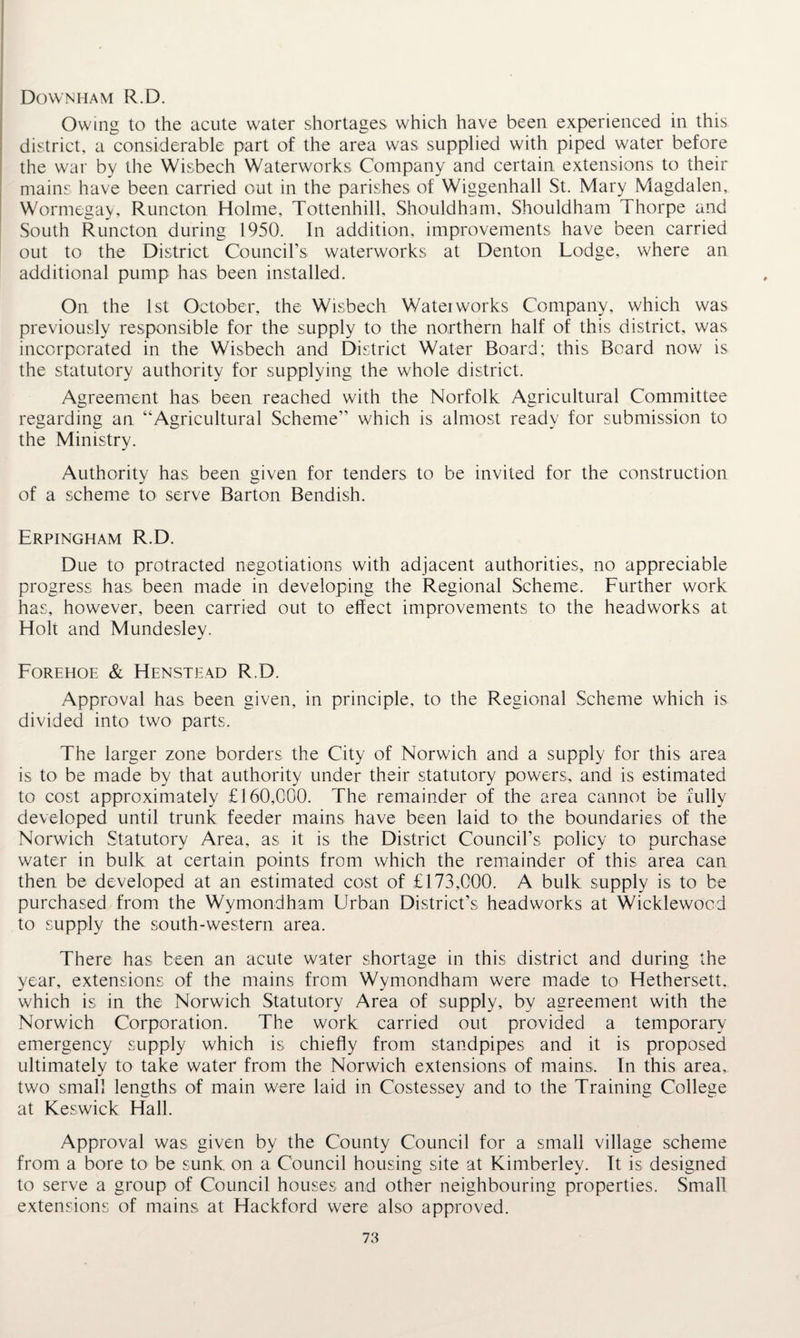 Downham R.D. Owing to the acute water shortages which have been experienced in this district, a considerable part of the area was supplied with piped water before the war by the Wisbech Waterworks Company and certain extensions to their mains have been carried out in the parishes of Wiggenhall St. Mary Magdalen, Wormegay, Runcton Holme, Tottenhill, Shouldham, Shouldham Thorpe and South Runcton during 1950. In addition, improvements have been carried out to the District Council’s waterworks at Denton Lodge, where an additional pump has been installed. On the 1st October, the Wisbech Waterworks Company, which was previously responsible for the supply to the northern half of this district, was incorporated in the Wisbech and District Water Board; this Beard now is the statutory authority for supplying the whole district. Agreement has been reached with the Norfolk Agricultural Committee regarding an “Agricultural Scheme’’ which is almost ready for submission to the Ministry. Authority has been given for tenders to be invited for the construction of a scheme to serve Barton Bendish. Erpingham R.D. Due to protracted negotiations with adjacent authorities, no appreciable progress has been made in developing the Regional Scheme. Further work has, however, been carried out to effect improvements to the headworks at Holt and Mundesley. Forehoe & Henstead R.D. Approval has been given, in principle, to the Regional Scheme which is divided into two parts. The larger zone borders the City of Norwich and a supply for this area is to be made by that authority under their statutory powers, and is estimated to cost approximately £160,000. The remainder of the area cannot be fully developed until trunk feeder mains have been laid to the boundaries of the Norwich Statutory Area, as it is the District Council’s policy to purchase water in bulk at certain points from which the remainder of this area can then be developed at an estimated cost of £173,000. A bulk supply is to be purchased from the Wymondham Urban District’s headworks at Wicklewocd to supply the south-western area. There has been an acute water shortage in this district and during the year, extensions of the mains from Wymondham were made to Hethersett, which is in the Norwich Statutory Area of supply, by agreement with the Norwich Corporation. The work carried out provided a temporary emergency supply which is chiefly from standpipes and it is proposed ultimately to take water from the Norwich extensions of mains. In this area, two small lengths of main were laid in Costessey and to the Training College at Keswick Hall. Approval was given by the County Council for a small village scheme from a bore to be sunk on a Council housing site at Kimberley. It is designed to serve a group of Council houses and other neighbouring properties. Small extensions of mains at Hackford were also approved.