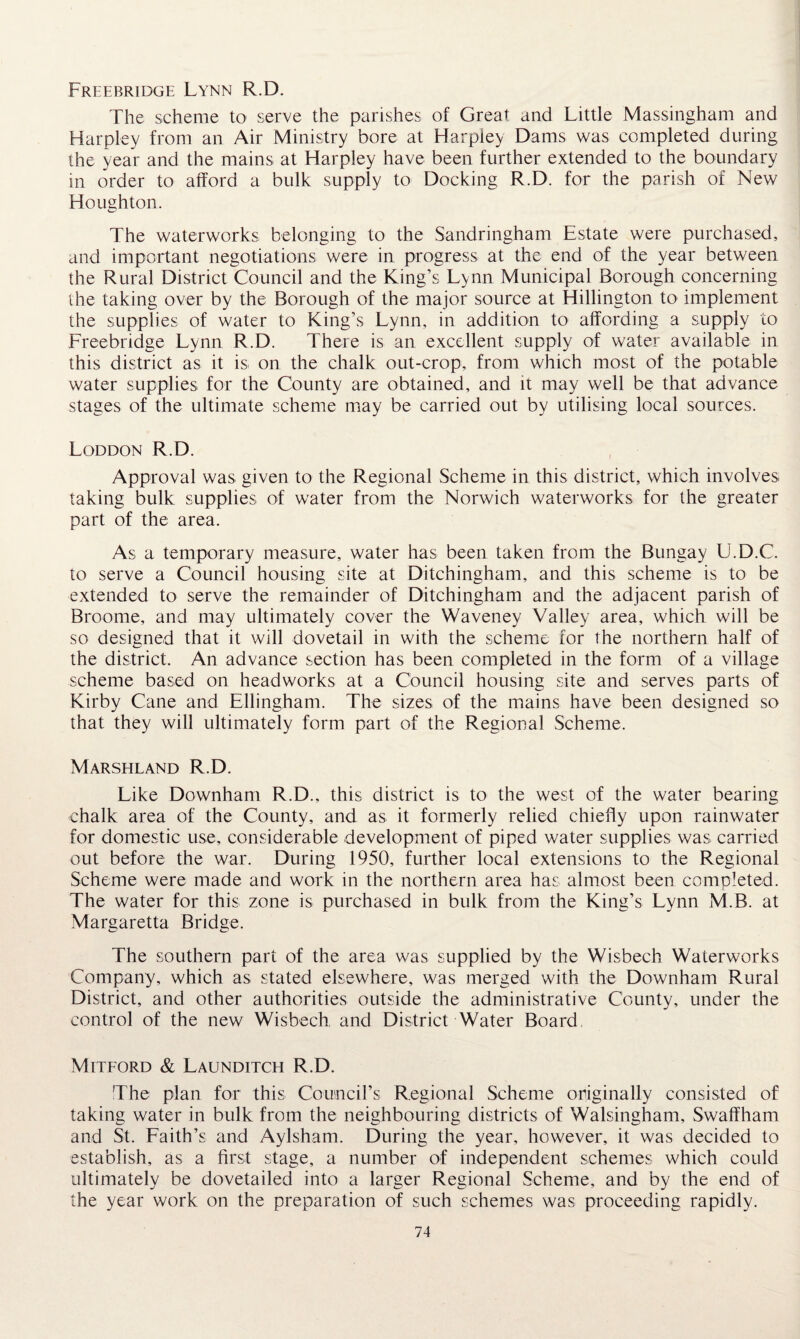 Freebridge Lynn R.D. The scheme to serve the parishes of Great and Little Massingham and Harpley from an Air Ministry bore at Harpley Dams was completed during the year and the mains at Harpley have been further extended to the boundary in order to afford a bulk supply to Docking R.D. for the parish of New Houghton. The waterworks belonging to the Sandringham Estate were purchased, and important negotiations were in progress at the end of the year between the Rural District Council and the King’s Lynn Municipal Borough concerning the taking over by the Borough of the major source at Hillington to implement the supplies of water to King’s Lynn, in addition to affording a supply to Freebridge Lynn R.D. There is an excellent supply of water available in this district as it is on the chalk out-crop, from which most of the potable water supplies for the County are obtained, and it may well be that advance stages of the ultimate scheme may be carried out by utilising local sources. Loddon R.D. Approval was given to the Regional Scheme in this district, which involves taking bulk supplies of water from the Norwich waterworks for the greater part of the area. As a temporary measure, water has been taken from the Bungay U.D.C. to serve a Council housing site at Ditchingham, and this scheme is to be extended to serve the remainder of Ditchingham and the adjacent parish of Broome, and may ultimately cover the Waveney Valley area, which will be so designed that it will dovetail in with the scheme for the northern half of the district. An advance section has been completed in the form of a village scheme based on headworks at a Council housing site and serves parts of Kirby Cane and Ellingham. The sizes of the mains have been designed so that they will ultimately form part of the Regional Scheme. Marshland R.D. Like Downham R.D., this district is to the west of the water bearing chalk area of the County, and as it formerly relied chiefly upon rainwater for domestic use, considerable development of piped water supplies was carried out before the war. During 1950, further local extensions to the Regional Scheme were made and work in the northern area has almost been completed. The water for this zone is purchased in bulk from the King’s Lynn M.B. at Margaretta Bridge. The southern part of the area was supplied by the Wisbech Waterworks Company, which as stated elsewhere, was merged with the Downham Rural District, and other authorities outside the administrative County, under the control of the new Wisbech and District Water Board Mitford & Launditch R.D. The plan for this Council’s Regional Scheme originally consisted of taking water in bulk from the neighbouring districts of Walsingham, Swaffham and St. Faith’s and Aylsham. During the year, however, it was decided to establish, as a first stage, a number of independent schemes which could ultimately be dovetailed into a larger Regional Scheme, and by the end of the year work on the preparation of such schemes was proceeding rapidly.