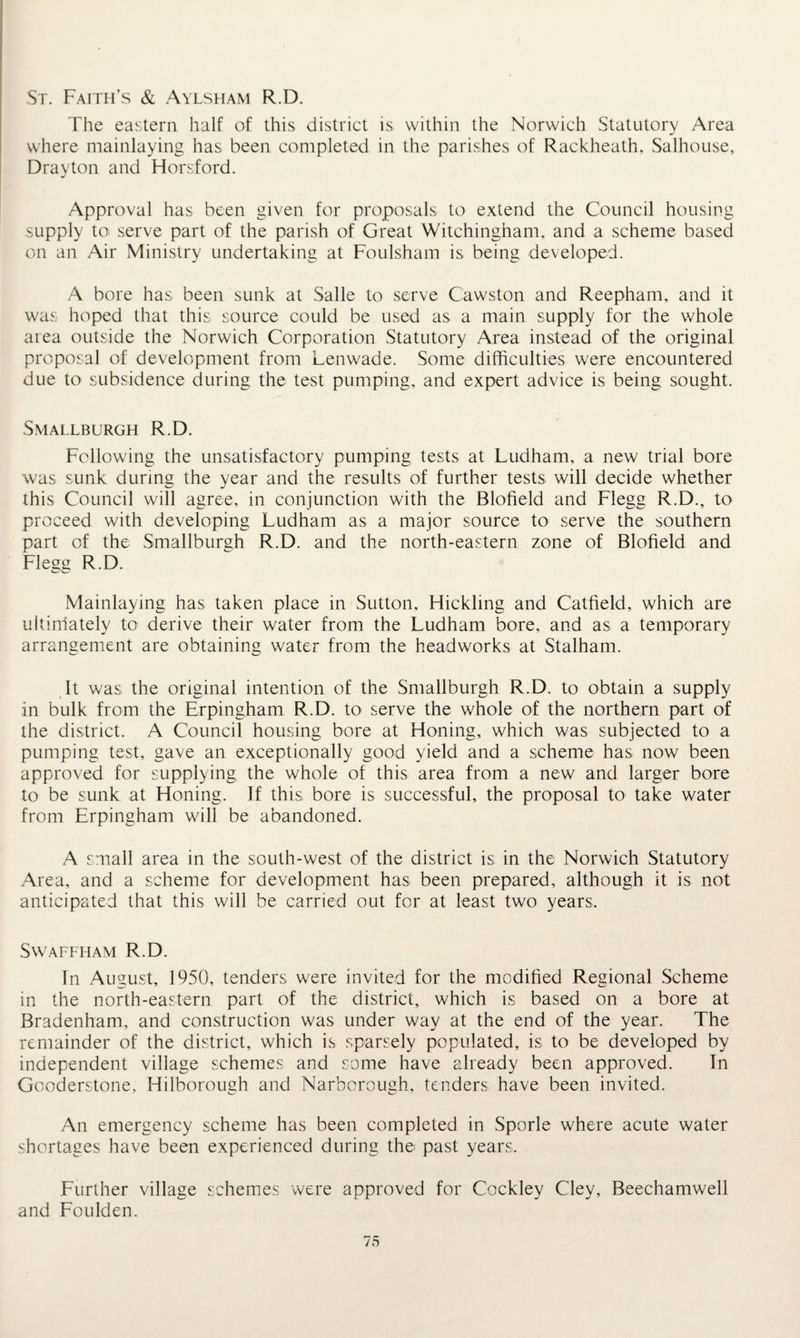 St. Faith’s & Aylsham R.D. The eastern half of this district is within the Norwich Statutory Area where mainlaying has been completed in the parishes of Rackheath. Salhouse, Drayton and Horsford. Approval has been given for proposals to extend the Council housing supply to> serve part of the parish of Great Witchingham, and a scheme based on an Air Ministry undertaking at Foulsham is being developed. A bore has been sunk at Salle to serve Cawston and Reepham, and it was hoped that this source could be used as a main supply for the whole area outside the Norwich Corporation Statutory Area instead of the original proposal of development from Lenwade. Some difficulties were encountered due to subsidence during the test pumping, and expert advice is being sought. Smallburgh R.D. Following the unsatisfactory pumping tests at Ludham, a new trial bore was sunk during the year and the results of further tests will decide whether this Council will agree, in conjunction with the Blofield and Flegg R.D., to proceed with developing Ludham as a major source to serve the southern part of the Smallburgh R.D. and the north-eastern zone of Blofield and Flegg R.D. Mainlaying has taken place in Sutton, Hickling and Catfield, which are ultimately to derive their water from the Ludham bore, and as a temporary arrangement are obtaining water from the headworks at Stalham. It was the original intention of the Smallburgh R.D. to obtain a supply in bulk from the Erpingham R.D. to serve the whole of the northern part of the district. A Council housing bore at Honing, which was subjected to a pumping test, gave an exceptionally good yield and a scheme has now been approved for supplying the whole of this area from a new and larger bore to be sunk at Honing. If this bore is successful, the proposal to take water from Erpingham will be abandoned. A small area in the south-west of the district is in the Norwich Statutory Area, and a scheme for development has been prepared, although it is not anticipated that this will be carried out for at least two years. SWAFFHAM R.D. In August, 1950, tenders were invited for the modified Regional Scheme in the north-eastern part of the district, which is based on a bore at Bradenham, and construction was under way at the end of the year. The remainder of the district, which is sparsely populated, is to be developed by independent village schemes and some have already been approved. In Gooderstone, Hilborough and Narborough, tenders have been invited. An emergency scheme has been completed in Sporle where acute water shortages have been experienced during the past years. Further village schemes were approved for Cockley Cley, Beechamwell and Foulden.