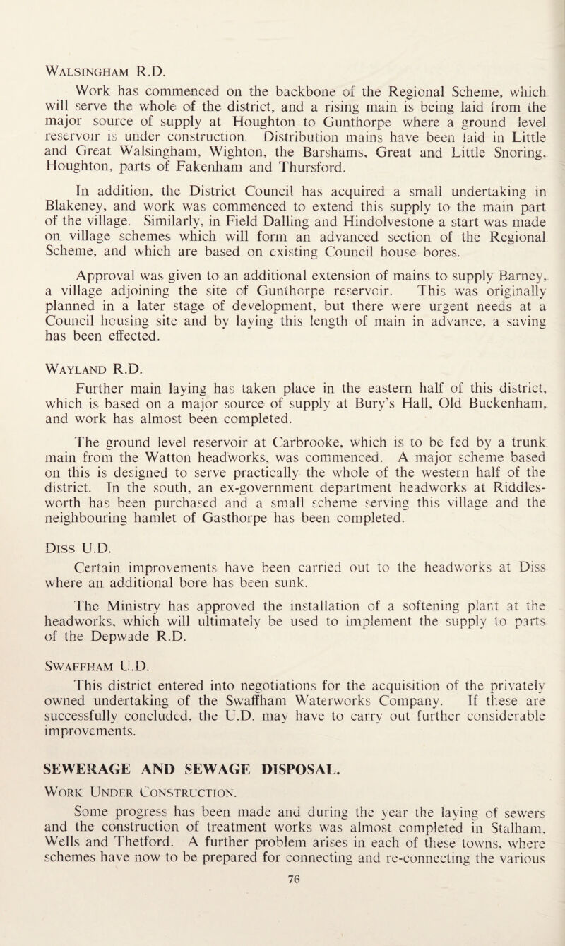 Walsingham R.D. Work has commenced on the backbone of the Regional Scheme, which will serve the whole of the district, and a rising main is being laid from the major source of supply at Houghton to Gunthorpe where a ground level reservoir is under construction. Distribution mains have been laid in Little and Great Walsingham, Wighton, the Barshams, Great and Little Snoring, Houghton, parts of Fakenham and Thursford. In addition, the District Council has acquired a small undertaking in Blakeney, and work was commenced to extend this supply to the main part of the village. Similarly, in Field Dalling and Hindolvestone a start was made on village schemes which will form an advanced section of the Regional Scheme, and which are based on existing Council house bores. Approval was given to an additional extension of mains to supply Barney, a village adjoining the site of Gunthorpe reservoir. This was originally planned in a later stage of development, but there were urgent needs at a Council housing site and by laying this length of main in advance, a saving has been effected. Wayland R.D. Further main laying has taken place in the eastern half of this district, which is based on a major source of supply at Bury’s Hall, Old Buckenham, and work has almost been completed. The ground level reservoir at Carbrooke, which is to be fed by a trunk main from the Watton headworks, was commenced. A major scheme based on this is designed to serve practically the whole of the western half of the district. In the south, an ex-government department headworks at Riddles- worth has been purchased and a small scheme serving this village and the neighbouring hamlet of Gasthorpe has been completed. Diss U.D. Certain improvements have been carried out to the headworks at Diss where an additional bore has been sunk. The Ministry has approved the installation of a softening plant at the headworks, which will ultimately be used to implement the supply to parts of the Depwade R.D. SWAFFHAM U.D. This district entered into negotiations for the acquisition of the privately owned undertaking of the Swaffham Waterworks Company. If these are successfully concluded, the U.D. may have to carry out further considerable improvements. SEWERAGE AND SEWAGE DISPOSAL. Work Under Construction. Some progress has been made and during the year the laying of sewers and the construction of treatment works was almost completed in Stalham, Wells and Thetford. A further problem arises in each of these towns, where schemes have now to be prepared for connecting and re-connecting the various