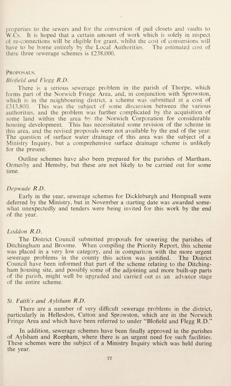 properties to the sewers and for the conversion of pail closets and vaults to W.Cs. It is hoped that a certain amount of work which is solely in respect of re-connections will be eligible for grant, whilst the cost of conversions will have to be borne entirely by the Local Authorities. The estimated cost of these three sewerage schemes is £238,000. Proposals. Blofield and Flegg R.D. There is a serious sewerage problem in the parish of Thorpe, which forms part of the Norwich Fringe Area, and, in conjunction with Sprowston, which is in the neighbouring district, a scheme was submitted at a cost of £313,800. This was the subject of some discussion between the various authorities, and the problem was further complicated by the acquisition of some land within the area by the Norwich Corporation for considerable housing development. This has necessitated some revision of the scheme in this area, and the revised proposals were not available by the end of the year. The question of surface water drainage of this area was the subject of a Ministry Inquiry, but a comprehensive surface drainage scheme is unlikely for the present. Outline schemes have also been prepared for the parishes of Martham, Ormesby and Hemsby, but these are not likely to be carried out for some time. Depwade R.D. Early in the year, sewerage schemes for Dickleburgh and Hempnall were deferred by the Ministry, but in November a starting date was awarded some¬ what unexpectedly and tenders were being invited for this work by the end of the year. Loddon R.D. The District Council submitted proposals for sewering the parishes of Ditchingham and Broome. When compiling the Priority Report, this scheme was placed in a very low category, and in comparison with the more urgent sewerage problems in the county this action was justified. The District Council have been informed that part of the scheme relating to the Ditching- ham housing site, and possibly some of the adjoining and more built-up parts of the parish, might well be upgraded and carried out as an advance stage of the entire scheme. St. Faith's and Aylsham R.D. There are a number of very difficult sewerage problems in the district, particularly in Hellesdon, Catton and Sprowston, which are in the Norwich Fringe Area and which have been referred to under “Blofield and Flegg R.D.” In addition, sewerage schemes have been finally approved in the parishes of Aylsham and Reepham, where there is an urgent need for such facilities. These schemes were the subject of a Ministry Inquiry which was held during the year.
