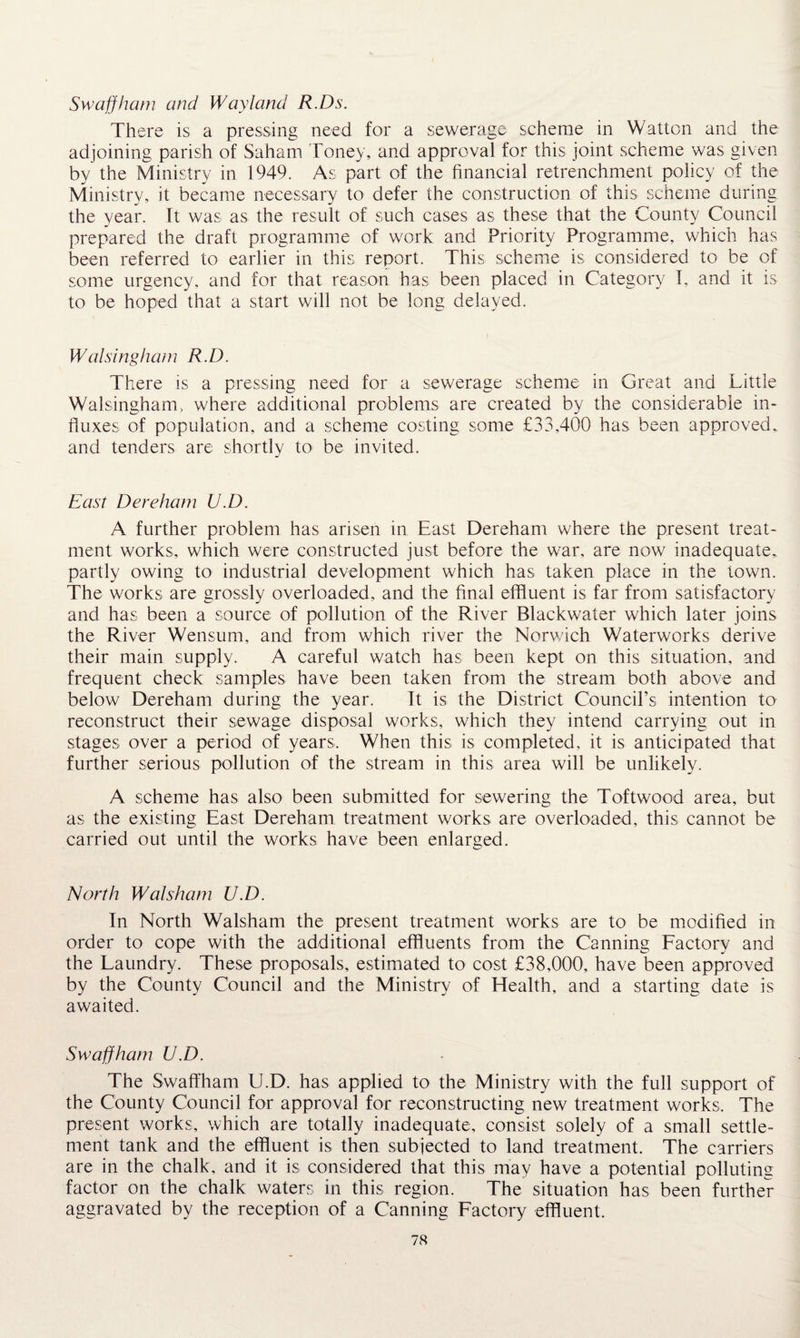 Swaffham and Way land R.Ds. There is a pressing need for a sewerage scheme in Watton and the adjoining parish of Saham Toney, and approval for this joint scheme was given by the Ministry in 1949. As part of the financial retrenchment policy of the Ministry, it became necessary to defer the construction of this scheme during the year. It was as the result of such cases as these that the County Council prepared the draft programme of work and Priority Programme, which has been referred to earlier in this report. This scheme is considered to be of some urgency, and for that reason has been placed in Category I, and it is to be hoped that a start will not be long delayed. W alsingham R.D. There is a pressing need for a sewerage scheme in Great and Little Walsingham, where additional problems are created by the considerable in¬ fluxes of population, and a scheme costing some £33,400 has been approved, and tenders are shortly to be invited. East Dereham U.D. A further problem has arisen in East Dereham where the present treat¬ ment works, which were constructed just before the war, are now inadequate, partly owing to industrial development which has taken place in the town. The works are grossly overloaded, and the final effluent is far from satisfactory and has been a source of pollution of the River Blackwater which later joins the River Wensum, and from which river the Norwich Waterworks derive their main supply. A careful watch has been kept on this situation, and frequent check samples have been taken from the stream both above and below Dereham during the year. It is the District Council’s intention to reconstruct their sewage disposal works, which they intend carrying out in stages over a period of years. When this is completed, it is anticipated that further serious pollution of the stream in this area will be unlikely. A scheme has also been submitted for sewering the Toftwood area, but as the existing East Dereham treatment works are overloaded, this cannot be carried out until the works have been enlarged. North Walsham U.D. In North Walsham the present treatment works are to be modified in order to cope with the additional effluents from the Canning Factory and the Laundry. These proposals, estimated to cost £38,000, have been approved by the County Council and the Ministry of Health, and a starting date is awaited. Swaffham U.D. The Swaffham U.D. has applied to the Ministry with the full support of the County Council for approval for reconstructing new treatment works. The present works, which are totally inadequate, consist solely of a small settle¬ ment tank and the effluent is then subjected to land treatment. The carriers are in the chalk, and it is considered that this may have a potential polluting factor on the chalk waters in this region. The situation has been further- aggravated by the reception of a Canning Factory effluent.