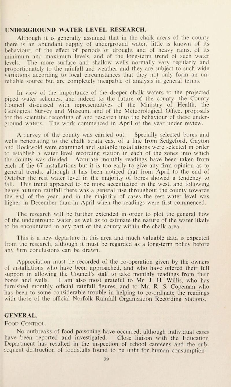 UNDERGROUND WATER LEVEL RESEARCH. Although it is generally assumed that in the chalk areas of the county there is an abundant supply of underground water, little is known of its behaviour, of the effect of periods of drought and of heavy rains, of its minimum and maximum levels, and of the long-term trend of such water levels. The more surface and shallow wells normally vary regularly and proportionately to the rainfall and weather and they are subject to such wide variations according to local circumstances that they not only form an un¬ reliable source but are completely incapable of analysis in general terms. In view of the importance of the deeper chalk waters to the projected piped water schemes, and indeed to the future of the county, the County Council discussed with representatives of the Ministry of Health, the Geological Survey and Museum, and of the Meteorological Office, proposals for the scientific recording of and research into the behaviour of these under¬ ground waters. The work commenced in April of the year under review. A survey of the county was carried out. Specially selected bores and wells penetrating to the chalk strata east of a line from Sedgeford, Gayton and Hockwold were examined and suitable installations were selected in order to establish a water level recording station in each of the zones into which the county was divided. Accurate monthly readings have been taken from each of the 67 installations but it is too early to give any firm opinion as to general trends, although it has been noticed that from April to the end of October the rest water level in the majority of bores showed a tendency to fall. This trend appeared to be more accentuated in the west, and following heavy autumn rainfall there was a general rise throughout the county towards the end of the year, and in the majority of cases the rest water level was higher in December than in April when the readings were first commenced. The research will be further extended in order to plot the general flow of the underground water, as well as to estimate the nature of the water likely to be encountered in any part of the county within the chalk area. This is a new departure in this area and much valuable data is expected from the research, although it must be regarded as a long-term policy before any firm conclusions can be drawn. Appreciation must be recorded of the co-operation given by the owners of installations who have been approached, and who have offered their full support in allowing the Council’s staff to take monthly readings from their bores and wells. I am also most grateful to Mr. J. H. Willis, who has furnished monthly official rainfall figures, and to Mr. R. S. Copeman who has been to some considerable trouble in helping to co-ordinate the readings with those of the official Norfolk Rainfall Organisation Recording Stations. GENERAL. Food Control. No outbreaks of food poisoning have occurred, although individual cases have been reported and investigated. Close liaison with the Education Department has resulted in the inspection of school canteens and the sub¬ sequent destruction of foodstuffs found to be unfit for human consumption
