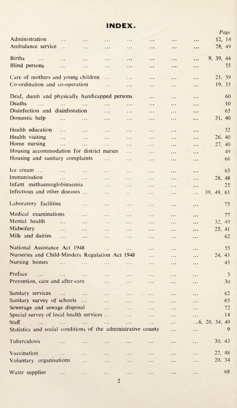 INDEX. Page Administration • • • 12, 14 Ambulance service .. ... 28. 49 Births 9, 39. 44 Blind persons 55 Care of mothers and young children ... 21, 39 Co-ordination and co-operation 19. 33 Deaf, dumb and physically handicapped persons 60 Deaths 10 Disinfection and disinfestation 65 Domestic help 31, 40 Health education 32 Health visiting 26, 40 Home nursing 27, 40 Housing accommodation for district nurses 49 Housing and sanitary complaints ... 66 Ice cream ... 65 Immunisation 28. 48 Infant methaemoglobinaemia 25 Infectious and other diseases ... ... 39, 49, 61 Laboratory facilities 75 Medical examinations 77 Mental health 32. 49 Midwifery 25, 41 Milk and dairies 62 National Assistance Act 1948 55 Nurseries and Child-Minders Regulation Act 1948 24, 43 Nursing homes 43 Preface 3 Prevention, care and after-care 30 Sanitary services 62 Sanitary survey of schools ... 65 Sewerage and sewage disposal 72 Special survey of local health services ... 14 Staff ...6, 20. 34. 49 Statistics and social conditions of the administrative county 9 Tuberculosis ... 30. 43 Vaccination . • . 27. 48 Voluntary organisations ... 20, 34 Water supplies ... 68