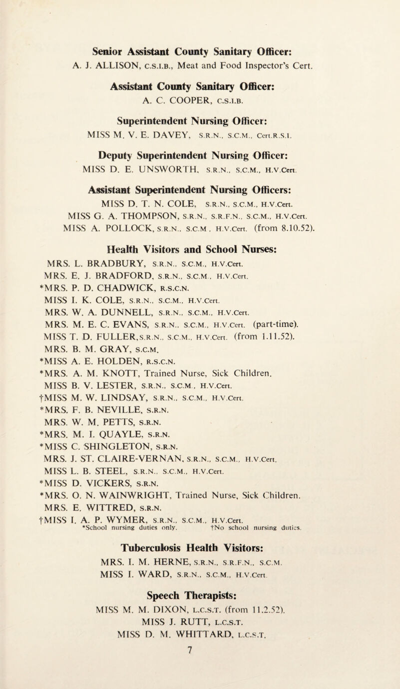 Senior Assistant County Sanitary Officer: A. J. ALLISON, c.s.i.b., Meat and Food Inspector’s Cert. Assistant County Sanitary Officer: A. C. COOPER, c.s.i.b. Superintendent Nursing Officer: MISS M. V. E. DAVEY, s.r.n., s.c.m., cert.R.s.i. Deputy Superintendent Nursing Officer: MISS D. E. UNSWORTH, s.r.n., s.c.m., H.v.Cert. Assistant Superintendent Nursing Officers: MISS D. T. N. COLE, s.r.n., s.c.m., H.v.Cert. MISS G. A. THOMPSON, s.r.n., s.r.f.n., s.c.m., H.v.Cert. MISS A. POLLOCK, s.r.n., s.c.m, H.v.Cert. (from 8.10.52). Health Visitors and School Nurses: MRS. L. BRADBURY, s.r.n., s.c.m., H.v.Cert. MRS. E. J. BRADFORD, s.r.n., s.c.m , H.v.Cert. *MRS. P. D. CHADWICK, r.s.c.n. MISS I. K. COLE, s.r.n., s.c.m., h. V.Cert. MRS. W. A. DUNNELL, s.r.n., s.c.m., H.v.Cert. MRS. M. E. C. EVANS, s.r.n.. s.c.m.. H.v.Cert. (part-time). MISS T. D. FULLER,s.r.n., s.c.m., H.v.Cert. (from 1.11.52). MRS. B. M. GRAY, s.c.m. ♦MISS A. E. HOLDEN, r.s.c.n. *MRS. A. M. KNOTT, Trained Nurse, Sick Children. MISS B. V. LESTER, s.r.n., s.c.m , H.v.Cert. tMISS M. W. LINDSAY, s.r.n., s.c.m., H.v.Cert. *MRS. F. B. NEVILLE, s.r.n. MRS. W. M, PETTS, s.r.n. ♦MRS. M. I. QUAYLE, s.r.n. *MISS C. SHINGLETON, s.r.n. MRS. J. ST. CLAIRE-VERNAN, s.r.n., s.c.m., H.v.Cert. MISS L. B. STEEL, s.r.n., s.c.m., H.v.Cert. *MISS D. VICKERS, s.r.n. ♦MRS. O. N. WAINWRIGHT, Trained Nurse, Sick Children. MRS. E. WITTRED, s.r.n. fMISS I. A. P. WYMER, s.r.n., s.c.m., H.v.Cert. ♦School nursing duties only. |No school nursing duties. Tuberculosis Health Visitors: MRS. I. M. HERNE, s.r.n., s.r.f.n., s.c.m. MISS I. WARD, S.R.N., S.C.M., H.v.Cert Speech Therapists: MISS M. M. DIXON, l.c.s.t. (from 11.2.52). MISS J. RUTT, l.c.s.t. MISS D. M. WHITTARD, l.c.s.t.