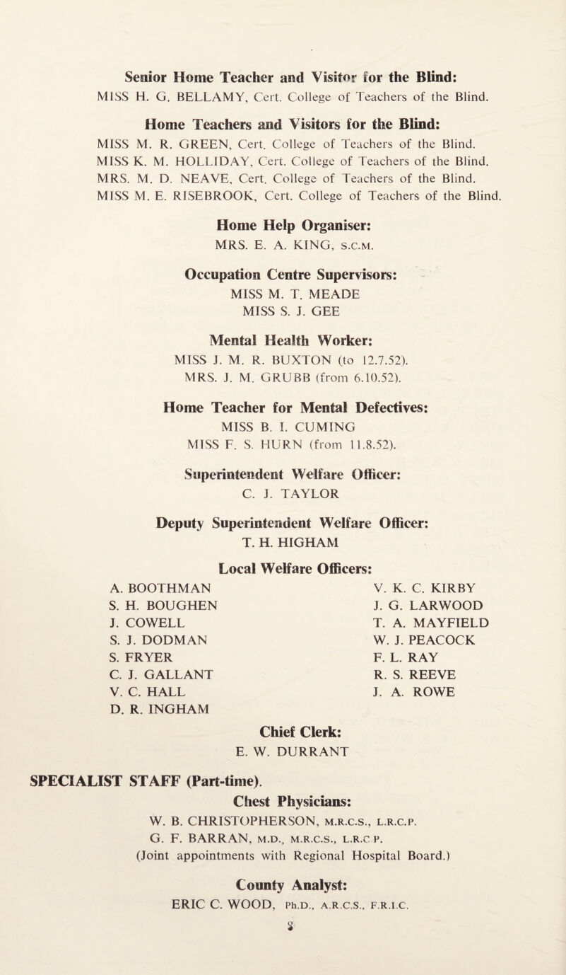 Senior Home Teacher and Visitor for the Blind: MISS H. G. BELLAMY, Cert. College of Teachers of the Blind. Home Teachers and Visitors for the Blind: MISS M. R. GREEN, Cert. College of Teachers of the Blind. MISS K. M. HOLLIDAY, Cert. College of Teachers of the Blind. MRS. M. D. NEAVE, Cert. College of Teachers of the Blind. MISS M. E. RISEBROOK, Cert. College of Teachers of the Blind. Home Help Organiser: MRS. E. A. KING, s.c.m. Occupation Centre Supervisors: MISS M. T. MEADE MISS S. J. GEE Mental Health Worker: MISS J. M. R. BUXTON (to 12.7.52). MRS. J. M. GRUBB (from 6.10.52). Home Teacher for Mental Defectives: MISS B. I. CUMING MISS F. S. HURN (from 11.8.52). Superintendent Welfare Officer: C. J. TAYLOR Deputy Superintendent Welfare Officer: T. H. HIGHAM Local Welfare Officers A. BOOTHMAN S. H. BOUGHEN J. COWELL S. J. DOOM AN S. FRYER C. J. GALLANT V. C. HALL D. R. INGHAM V. K. C. KIRBY J. G. LARWOOD T. A. MAYFIELD W. J. PEACOCK F. L. RAY R. S. REEVE J. A. ROWE Chief Clerk: E. W. DURRANT SPECIALIST STAFF (Part-time). Chest Physicians: W. B. CHRISTOPHERSON, m.r.c.s., l.r.c.p. G. F. BARRAN, m.d., m.r.c.s., l.r.c.p. (Joint appointments with Regional Hospital Board.) County Analyst: ERIC C. WOOD, Ph D., A R C S., F.R.I.C.