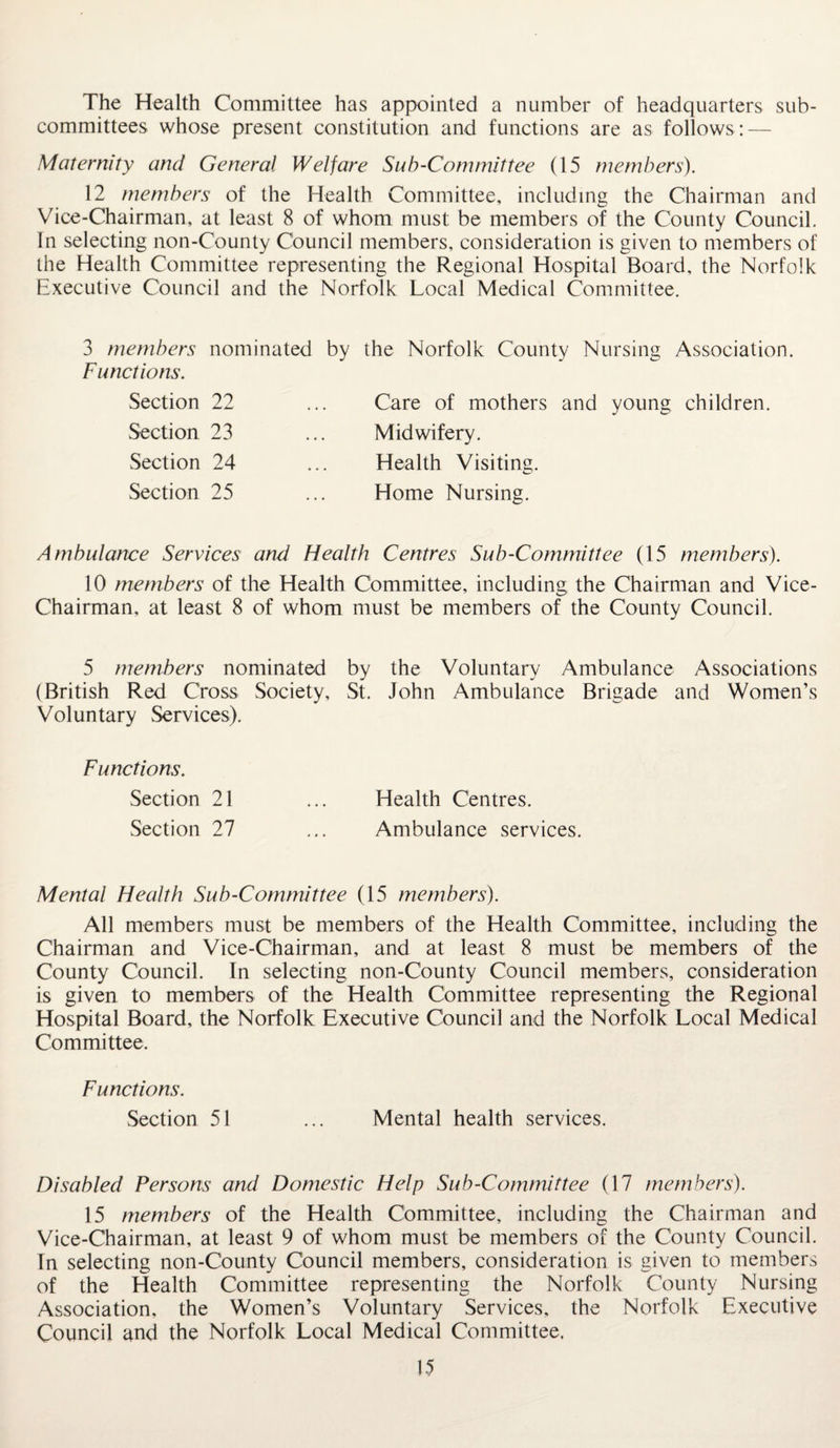 The Health Committee has appointed a number of headquarters sub¬ committees whose present constitution and functions are as follows: — Maternity and General Welfare Sub-Committee (15 members). 12 members of the Health Committee, including the Chairman and Vice-Chairman, at least 8 of whom must be members of the County Council. In selecting non-County Council members, consideration is given to members of the Health Committee representing the Regional Hospital Board, the Norfolk Executive Council and the Norfolk Local Medical Committee. 3 members nominated by the Norfolk County Nursing Association. Functions. Section 22 Section 23 Section 24 Section 25 Care of mothers and young children. Midwifery. Health Visiting. Home Nursing. Ambulance Services and Health Centres Sub-Committee (15 members). 10 members of the Health Committee, including the Chairman and Vice- Chairman, at least 8 of whom must be members of the County Council. 5 members nominated by the Voluntary Ambulance Associations (British Red Cross Society, St. John Ambulance Brigade and Women’s Voluntary Services). Functions. Section 21 ... Health Centres. Section 27 ... Ambulance services. Mental Health Sub-Committee (15 members). All members must be members of the Health Committee, including the Chairman and Vice-Chairman, and at least 8 must be members of the County Council. In selecting non-County Council members, consideration is given to members of the Health Committee representing the Regional Hospital Board, the Norfolk Executive Council and the Norfolk Local Medical Committee. Functions. Section 51 ... Mental health services. Disabled Persons and Domestic Help Sub-Committee (17 members). 15 members of the Health Committee, including the Chairman and Vice-Chairman, at least 9 of whom must be members of the County Council. In selecting non-County Council members, consideration is given to members of the Health Committee representing the Norfolk County Nursing Association, the Women’s Voluntary Services, the Norfolk Executive Council and the Norfolk Local Medical Committee,