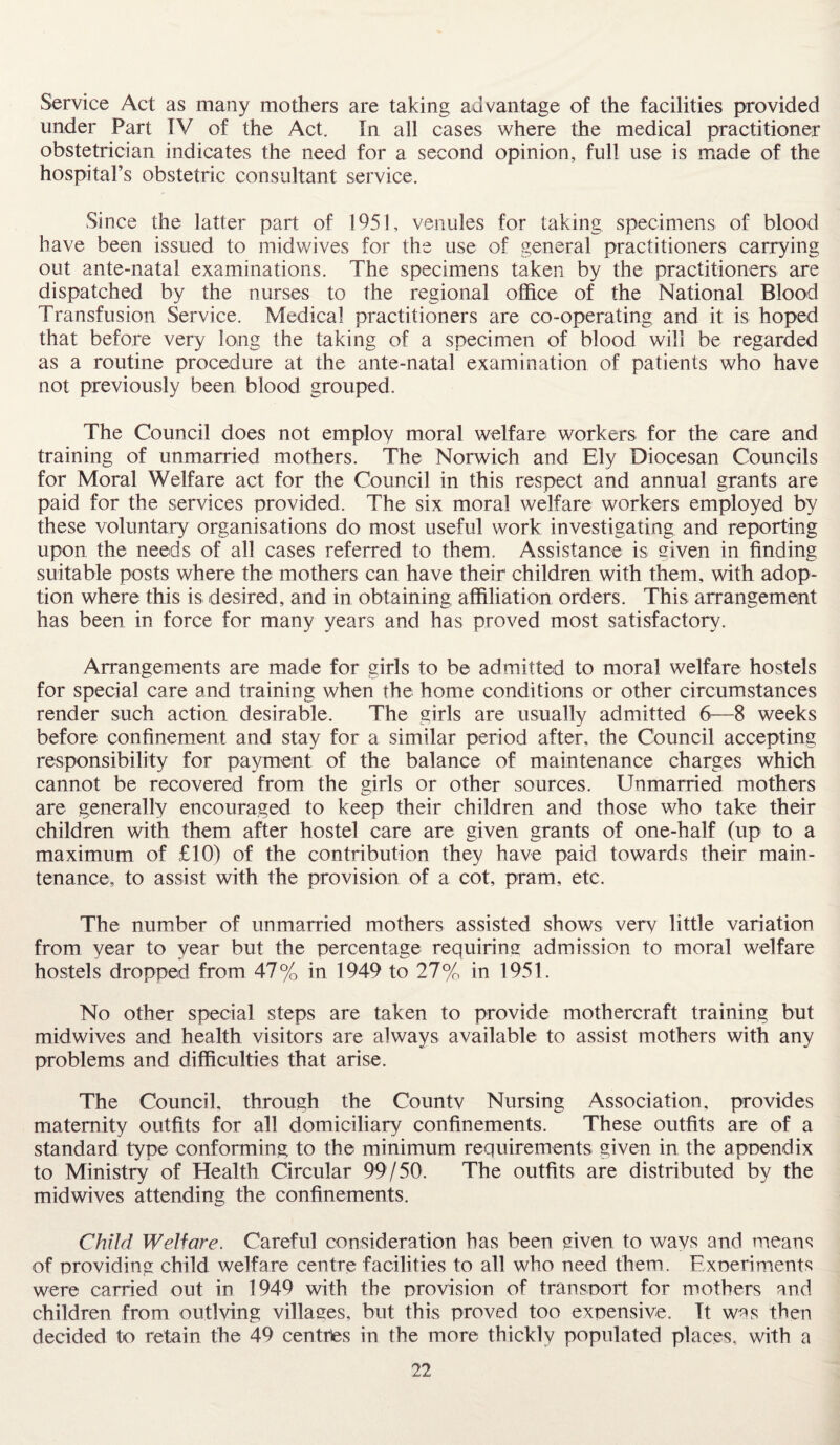 Service Act as many mothers are taking advantage of the facilities provided under Part IV of the Act. In all cases where the medical practitioner obstetrician indicates the need for a second opinion, full use is made of the hospital’s obstetric consultant service. Since the latter part of 1951, venules for taking specimens of blood have been issued to midwives for the use of general practitioners carrying out ante-natal examinations. The specimens taken by the practitioners are dispatched by the nurses to the regional office of the National Blood Transfusion Service. Medical practitioners are co-operating and it is hoped that before very long the taking of a specimen of blood will be regarded as a routine procedure at the ante-natal examination of patients who have not previously been blood grouped. The Council does not employ moral welfare workers for the care and training of unmarried mothers. The Norwich and Ely Diocesan Councils for Moral Welfare act for the Council in this respect and annual grants are paid for the services provided. The six moral welfare workers employed by these voluntary organisations do most useful work investigating and reporting upon the needs of all cases referred to them. Assistance is given in finding suitable posts where the mothers can have their children with them, with adop¬ tion where this is desired, and in obtaining affiliation orders. This arrangement has been in force for many years and has proved most satisfactory. Arrangements are made for girls to be admitted to moral welfare hostels for special care and training when the home conditions or other circumstances render such action desirable. The girls are usually admitted 6—8 weeks before confinement and stay for a similar period after, the Council accepting responsibility for payment of the balance of maintenance charges which cannot be recovered from the girls or other sources. Unmarried mothers are generally encouraged to keep their children and those who take their children with them after hostel care are given grants of one-half (up to a maximum of £10) of the contribution they have paid towards their main¬ tenance, to assist with the provision of a cot, pram, etc. The number of unmarried mothers assisted shows very little variation from year to year but the percentage requiring admission to moral welfare hostels dropped from 47% in 1949 to 27% in 1951. No other special steps are taken to provide mothercraft training but midwives and health visitors are always available to assist mothers with any problems and difficulties that arise. The Council, through the Countv Nursing Association, provides maternity outfits for all domiciliary confinements. These outfits are of a standard type conforming to the minimum requirements given in the appendix to Ministry of Health Circular 99/50. The outfits are distributed by the midwives attending the confinements. Child Welfare. Careful consideration has been given to ways and means of providing child welfare centre facilities to all who need them. Experiments were carried out in 1949 with the provision of transport for mothers and children from outlying villages, but this proved too expensive. Tt was then decided to retain the 49 centres in the more thickly populated places, with a