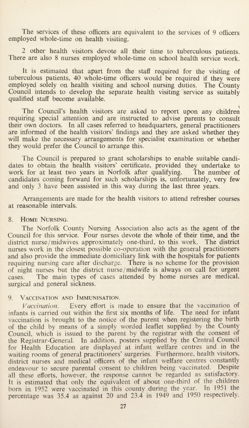 The services of these officers are equivalent to the services of 9 officers employed whole-time on health visiting. 2 other health visitors devote all their time to tuberculous patients. There are also 8 nurses employed whole-time on school health service work. It is estimated that apart from the staff required for the visiting of tuberculous patients, 40 whole-time officers would be required if they were employed solely on health visiting and school nursing duties. The County Council intends to develop the separate health visiting service as suitably qualified staff become available. \ The Council’s health visitors are asked to report upon any children requiring special attention and are instructed to advise parents to consult their own doctors. In all cases referred to headquarters, general practitioners are informed of the health visitors’ findings and they are asked whether they will make the necessary arrangements for specialist examination or whether they would prefer the Council to arrange this. The Council is prepared to grant scholarships to enable suitable candi¬ dates to obtain the health visitors’ certificate, provided they undertake to work for at least two years in Norfolk after qualifying. The number of candidates coming forward for such scholarships is, unfortunately, very few and only 3 have been assisted in this way during the last three years. Arrangements are made for the health visitors to attend refresher courses at reasonable intervals. 8. Home Nursing. The Norfolk County Nursing Association also acts as the agent of the Council for this service. Four nurses devote the whole of their time, and the district nurse /midwives approximately one-third, to this work. The district nurses work in the closest possible co-operation with the general practitioners and also provide the immediate domiciliary link with the hospitals for patients requiring nursing care after discharge. There is no scheme for the provision of night nurses but the district nurse/midwife is always on call for urgent cases. The main types of cases attended by home nurses are medical, surgical and general sickness. 9. Vaccination and Immunisation. Vaccination. Every effort is made to ensure that the vaccination of infants is carried out within the first six months of life. The need for infant vaccination is brought to the notice of the parent when registering the birth of the child by means of a simply worded leaflet supplied by the County Council, which is issued to the parent by the registrar with the consent of the Registrar-General. In addition, posters supplied by the Central Council for Health Education are displayed at infant welfare centres and in the waiting rooms of general practitioners’ surgeries. Furthermore, health visitors, district nurses and medical officers of the infant welfare centres constantly endeavour to secure parental consent to children being vaccinated. Despite all these efforts, however, the response cannot be regarded as satisfactory. It is estimated that only the equivalent of about one-third of the children born in 1952 were vaccinated in this county during the year. In 1951 the percentage was 35.4 as against 20 and 23.4 in 1949 and 1950 respectively.