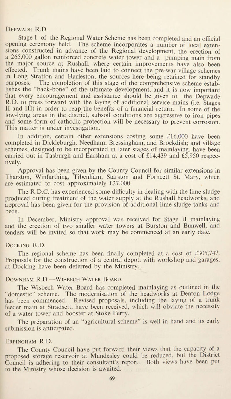 Depwade R.D. Stage I of the Regional Water Scheme has been completed and an official opening ceremony held. The scheme incorporates a number of local exten¬ sions constructed in advance of the Regional development, the erection of a 265,000 gallon reinforced concrete water tower and a pumping main from the major source at Rushall, where certain improvements have also been effected. Trunk mains have been laid to connect the pre-war village schemes in Long Stratton and Harleston, the sources here being retained for standby purposes. The completion of this stage of the comprehensive scheme estab¬ lishes the “back-bone” of the ultimate development, and it is now important that every encouragement and assistance should be given to the Depwade R.D. to press forward with the laying of additional service mains (i.e. Stages II and III) in order to reap the benefits of a financial return. In some of the low-lying areas in the district, subsoil conditions are aggressive to iron pipes and some form of cathodic protection will be necessary to prevent corrosion. This matter is under investigation. In addition, certain other extensions costing some £16,000 have been completed in Dickleburgh, Needham, Bressingham, and Brockdish; and village schemes, designed to be incorporated in later stages of mainlaying, have been carried out in Tasburgh and Earsham at a cost of £14,439 and £5,950 respec¬ tively. Approval has been given by the County Council for similar extensions in Tharston, Winfarthing, Tibenham, Starston and Fornceti St. Mary, wfficn are estimated to cost approximately £27,000. The R.D.C. has experienced some difficulty in dealing with the lime sludge produced during treatment of the water supply at the Rushall headworks, and approval has been given for the provision of additional lime sludge tanks and beds. In December, Ministry approval was received for Stage II mainlaying and the erection of two smaller water towers at Burston and Bunwell, and tenders will be invited so that work may be commenced at an early date. Docking R.D. The regional scheme has been finally completed at a cost of £305,747. Proposals for the construction of a central depot, with workshop and garages, at Docking have been deferred by the Ministry. Downham R.D.—Wisbech Water Board. The Wisbech Water Board has completed mainlaying as outlined in the “domestic” scheme. The modernisation of the headworks at Denton Lodge has been commenced. Revised proposals, including the laying of a trunk feeder main at Stradsett, have been received, which will obviate the necessity of a water tower and booster at Stoke Ferry. The preparation of an “agricultural scheme” is well in hand and its early submission is anticipated. Erpingham R.D. The County Council have put forward their views that the capacity of a proposed storage reservoir at Mundesley could be reduced, but the District Council is adhering to their consultant’s report. Both views have been put to the Ministry whose decision is awaited.