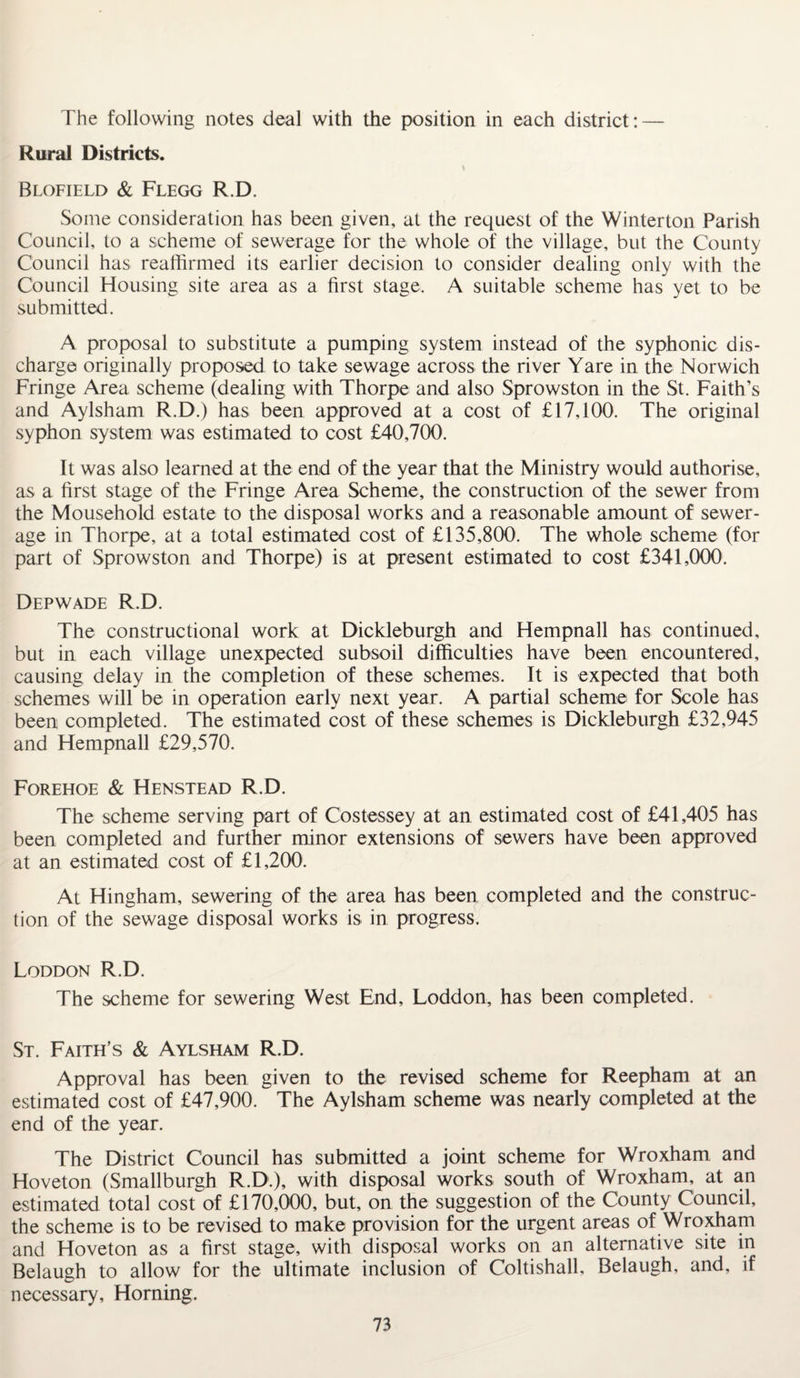 The following notes deal with the position in each district: — Rural Districts. \ Blofield & Flegg R.D. Some consideration has been given, at the request of the Winterton Parish Council, to a scheme of sewerage for the whole of the village, but the County Council has reaffirmed its earlier decision to consider dealing only with the Council Housing site area as a first stage. A suitable scheme has yet to be submitted. A proposal to substitute a pumping system instead of the syphonic dis¬ charge originally proposed to take sewage across the river Yare in the Norwich Fringe Area scheme (dealing with Thorpe and also Sprowston in the St. Faith’s and Aylsham R.D.) has been approved at a cost of £17,100. The original syphon system was estimated to cost £40,700. It was also learned at the end of the year that the Ministry would authorise, as a first stage of the Fringe Area Scheme, the construction of the sewer from the Mousehold estate to the disposal works and a reasonable amount of sewer¬ age in Thorpe, at a total estimated cost of £135,800. The whole scheme (for part of Sprowston and Thorpe) is at present estimated to cost £341,000. Depwade R.D. The constructional work at Dickleburgh and Hempnall has continued, but in each village unexpected subsoil difficulties have been encountered, causing delay in the completion of these schemes. It is expected that both schemes will be in operation early next year. A partial scheme for Scole has been completed. The estimated cost of these schemes is Dickleburgh £32,945 and Hempnall £29,570. Forehoe & Henstead R.D. The scheme serving part of Costessey at an estimated cost of £41,405 has been completed and further minor extensions of sewers have been approved at an estimated cost of £1,200. At Hingham, sewering of the area has been completed and the construc¬ tion of the sewage disposal works is in progress. Loddon R.D. The scheme for sewering West End, Loddon, has been completed. St. Faith’s & Aylsham R.D. Approval has been given to the revised scheme for Reepham at an estimated cost of £47,900. The Aylsham scheme was nearly completed at the end of the year. The District Council has submitted a joint scheme for Wroxham and Hoveton (Smallburgh R.D.), with disposal works south of Wroxham, at an estimated total cost of £170,000, but, on the suggestion of the County Council, the scheme is to be revised to make provision for the urgent areas of Wroxham and Hoveton as a first stage, with disposal works on an alternative site in Belaugh to allow for the ultimate inclusion of Coltishall, Belaugh, and, if necessary, Horning.