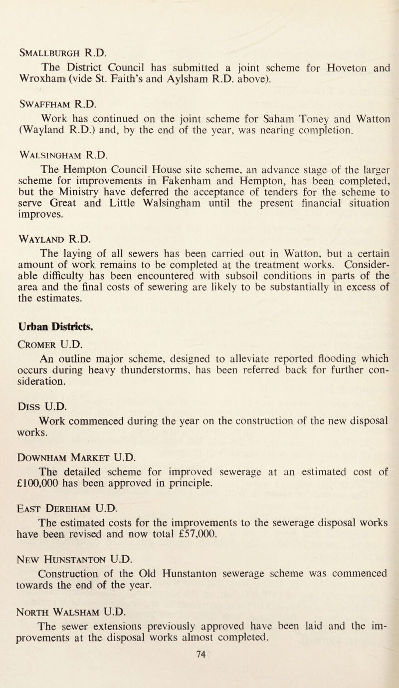 SMALLBURGH R.D. The District Council has submitted a joint scheme for Hoveton and Wroxham (vide St. Faith’s and Aylsham R.D. above). SWAFFHAM R.D. Work has continued on the joint scheme for Saham Toney and Watton (Wayland R.D.) and, by the end of the year, was nearing completion. Walsingham R.D. The Hempton Council House site scheme, an advance stage of the larger scheme for improvements in Fakenham and Hempton, has been completed, but the Ministry have deferred the acceptance of tenders for the scheme to serve Great and Little Walsingham until the present financial situation improves. Wayland R.D. The laying of all sewers has been carried out in Watton, but a certain amount of work remains to be completed at the treatment works. Consider¬ able difficulty has been encountered with subsoil conditions in parts of the area and the final costs of sewering are likely to be substantially in excess of the estimates. Urban Districts. Cromer U.D. An outline major scheme, designed to alleviate reported flooding which occurs during heavy thunderstorms, has been referred back for further con¬ sideration. Diss U.D. Work commenced during the year on the construction of the new disposal works. Downham Market U.D. The detailed scheme for improved sewerage at an estimated cost of £100,000 has been approved in principle. East Dereham U.D. The estimated costs for the improvements to the sewerage disposal works have been revised and now total £57,000. New Hunstanton U.D. Construction of the Old Hunstanton sewerage scheme was commenced towards the end of the year. North Walsham U.D. The sewer extensions previously approved have been laid and the im¬ provements at the disposal works almost completed.