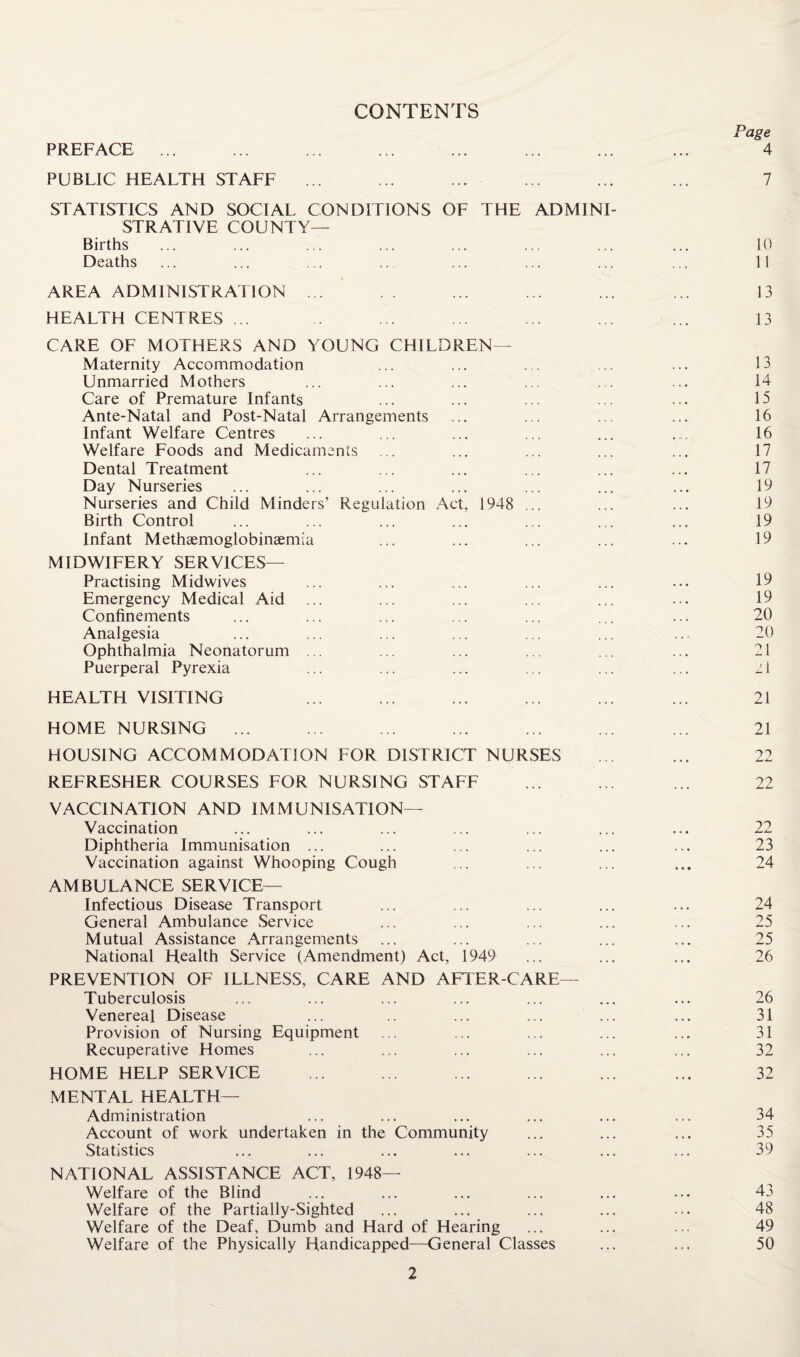 CONTENTS Page PREFACE ... ... ... ... ... ... ... ... 4 PUBLIC HEALTH STAFF ... ... ... ... ... ... 7 STATISTICS AND SOCIAL CONDITIONS OF THE ADMINI¬ STRATIVE COUNTY— Births ... ... ... ... ... ... ... ... 10 Deaths ... ... ... ... ... ... ... ... 11 AREA ADMINISTRATION ... . . ... ... ... ... 13 HEALTH CENTRES ... .. ... ... ... ... ... 13 CARE OF MOTHERS AND YOUNG CHILDREN— Maternity Accommodation ... ... ... ... ... 13 Unmarried Mothers ... ... ... ... ... ... 14 Care of Premature Infants ... ... ... ... ... 15 Ante-Natal and Post-Natal Arrangements ... ... ... ... 16 Infant Welfare Centres ... ... ... ... ... ... 16 Welfare Foods and Medicaments ... ... ... ... ... 17 Dental Treatment ... ... ... ... ... ... 17 Day Nurseries ... ... ... ... ... ... ... 19 Nurseries and Child Minders’ Regulation Act, 1948 ... ... ... 19 Birth Control ... ... ... ... ... ... ... 19 Infant Methaemoglobinaemia ... ... ... ... ... 19 MIDWIFERY SERVICES— Practising Midwives ... ... ... ... ... ... 19 Emergency Medical Aid ... ... ... ... ... ... 19 Confinements ... ... ... ... ... ... ... 20 Analgesia ... ... ... ... ... ... ..- 20 Ophthalmia Neonatorum ... ... ... ... ... ... 21 Puerperal Pyrexia ... ... ... ... ... ... 21 HEALTH VISITING ... ... ... ... ... ... 21 HOME NURSING ... ... ... ... ... ... ... 21 HOUSING ACCOMMODATION FOR DISTRICT NURSES ... ... 22 REFRESHER COURSES FOR NURSING STAFF ... ... ... 22 VACCINATION AND IMMUNISATION— Vaccination ... ... ... ... ... ... ... 22 Diphtheria Immunisation ... ... ... ... ... ... 23 Vaccination against Whooping Cough ... ... ... ... 24 AMBULANCE SERVICE— Infectious Disease Transport ... ... ... ... ... 24 General Ambulance Service ... ... ... ... ... 25 Mutual Assistance Arrangements ... ... ... ... ... 25 National Health Service (Amendment) Act, 1949 ... ... ... 26 PREVENTION OF ILLNESS, CARE AND AFTER-CARE— Tuberculosis ... ... ... ... ... ... ... 26 Venereal Disease ... .. ... ... ... ... 31 Provision of Nursing Equipment ... ... ... ... ... 31 Recuperative Homes ... ... ... ... ... ... 32 HOME HELP SERVICE ... ... ... ... ... ... 32 MENTAL HEALTH— Administration ... ... ... ... ... ... 34 Account of work undertaken in the Community ... ... ... 35 Statistics ... ... ... ... ... ... ... 39 NATIONAL ASSISTANCE ACT, 1948- Welfare of the Blind ... ... ... ... ... ... 43 Welfare of the Partially-Sighted ... ... ... ... ... 48 Welfare of the Deaf, Dumb and Hard of Hearing ... ... ... 49 Welfare of the Physically Handicapped—General Classes ... ... 50