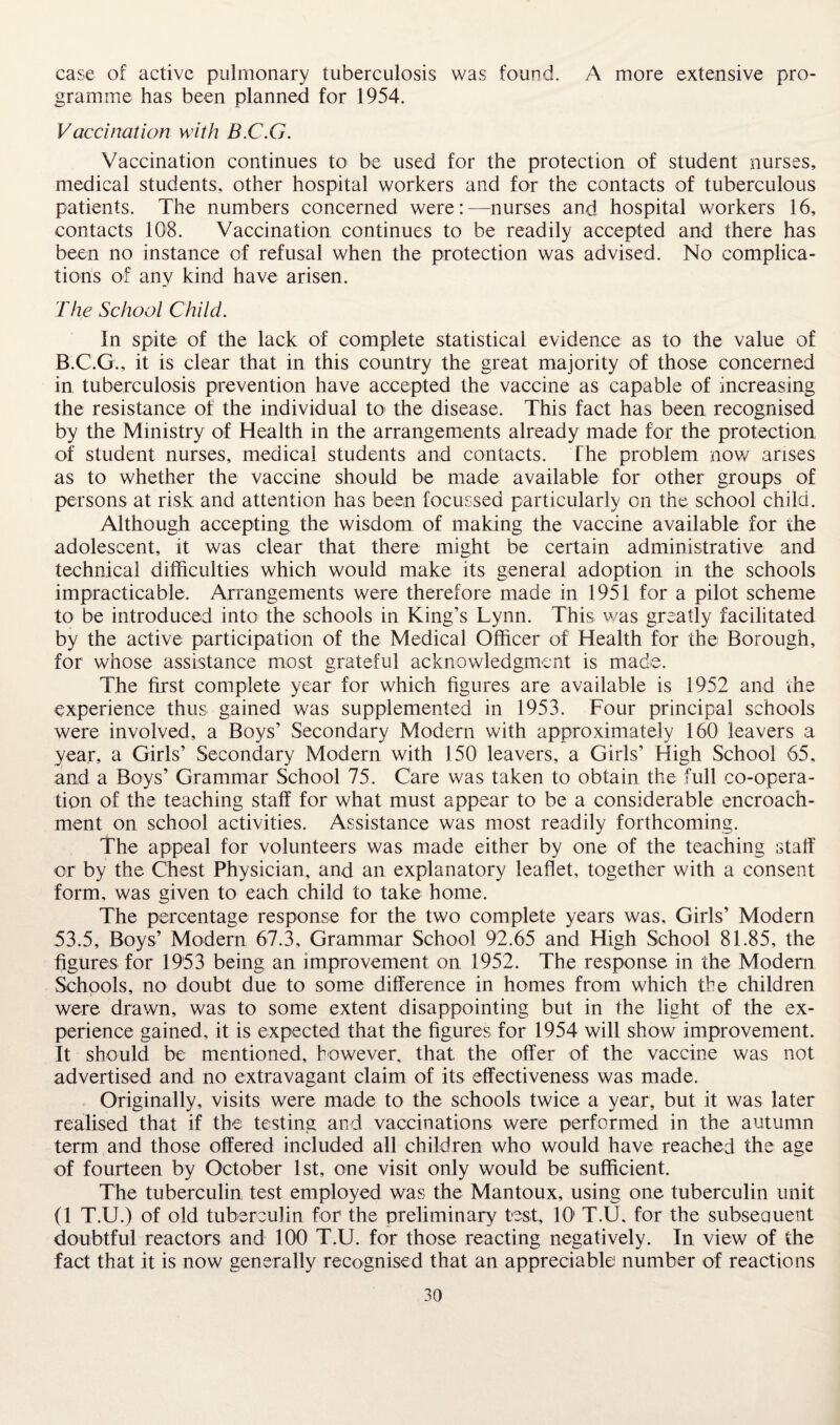 case of active pulmonary tuberculosis was found. A more extensive pro¬ gramme has been planned for 1954. Vaccination with B.C.G. Vaccination continues to be used for the protection of student nurses, medical students, other hospital workers and for the contacts of tuberculous patients. The numbers concerned were:—nurses and hospital workers 16, contacts 108. Vaccination continues to be readily accepted and there has been no instance of refusal when the protection was advised. No complica¬ tions of any kind have arisen. The School Child. In spite of the lack of complete statistical evidence as to the value of B.C.G., it is clear that in this country the great majority of those concerned in tuberculosis prevention have accepted the vaccine as capable of increasing the resistance of the individual to the disease. This fact has been recognised by the Ministry of Health in the arrangements already made for the protection of student nurses, medical students and contacts. The problem now arises as to whether the vaccine should be made available for other groups of persons at risk and attention has been focussed particularly on the school child. Although accepting the wisdom of making the vaccine available for the adolescent, it was clear that there might be certain administrative and technical difficulties which would make its general adoption in the schools impracticable. Arrangements were therefore made in 1951 for a pilot scheme to be introduced into the schools in King’s Lynn. This was greatly facilitated by the active participation of the Medical Officer of Health for the Borough, for whose assistance most grateful acknowledgment is made. The first complete year for which figures are available is 1952 and the experience thus gained was supplemented in 1953. Four principal schools were involved, a Boys’ Secondary Modern with approximately 160 leavers a year, a Girls’ Secondary Modern with 150 leavers, a Girls’ High School 65, and a Boys’ Grammar School 75. Care was taken to obtain the full co-opera¬ tion of the teaching staff for what must appear to be a considerable encroach¬ ment on school activities. Assistance was most readily forthcoming. The appeal for volunteers was made either by one of the teaching staff or by the Chest Physician, and an explanatory leaflet, together with a consent form, was given to each child to take home. The percentage response for the two complete years was. Girls’ Modern 53.5, Boys’ Modern 67.3, Grammar School 92.65 and High School 81.85, the figures for 1953 being an improvement on 1952. The response in the Modern Schools, no doubt due to some difference in homes from which the children were drawn, was to some extent disappointing but in the light of the ex¬ perience gained, it is expected that the figures for 1954 will show improvement. It should be mentioned, however, that the offer of the vaccine was not advertised and no extravagant claim of its effectiveness was made. Originally, visits were made to the schools twice a year, but it was later realised that if the testing and vaccinations were performed in the autumn term and those offered included all children who would have reached the age of fourteen by October 1st, one visit only would be sufficient. The tuberculin test employed was the Mantoux, using one tuberculin unit (1 T.U.) of old tuberculin for1 the preliminary test, 10' T.U, for the subsequent doubtful reactors and 100 T.U. for those reacting negatively. In view of the fact that it is now generally recognised that an appreciable number of reactions