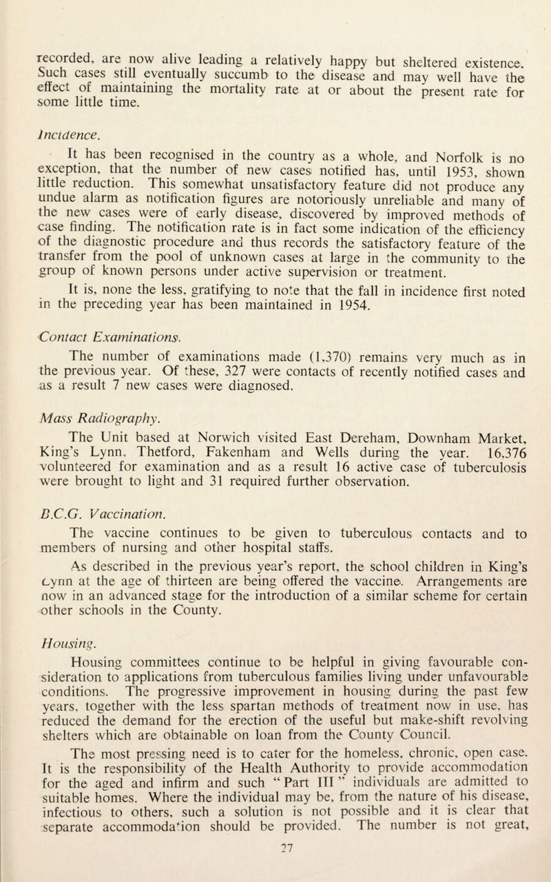 recorded, are now alive leading a relatively happy but sheltered existence. Such cases still eventually succumb to the disease and may well have the effect of maintaining the mortality rate at or about the present rate for some little time. Incidence. It has been recognised in the country as a whole, and Norfolk is no exception, that the number of new cases notified has, until 1953, shown little reduction. This somewhat unsatisfactory feature did not produce any undue alarm as notification figures are notoriously unreliable and many of the new cases were of early disease, discovered by improved methods of case finding. The notification rate is in fact some indication of the efficiency of the diagnostic procedure and thus records the satisfactory feature of the transfer from the pool of unknown cases at large in the community to the group of known persons under active supervision or treatment. It is, none the less, gratifying to note that the fall in incidence first noted in the preceding year has been maintained in 1954. Contact Examinations*. The number of examinations made (1,370) remains very much as in the previous year. Of these, 327 were contacts of recently notified cases and as a result 7 new cases were diagnosed. Mass Radiography. The Unit based at Norwich visited East Dereham, Downham Market, King’s Lynn, Thetford, Fakenham and Wells during the year. 16,376 volunteered for examination and as a result 16 active case of tuberculosis were brought to light and 31 required further observation. B.C.G. Vaccination. The vaccine continues to be given to tuberculous contacts and to members of nursing and other hospital staffs. As described in the previous year’s report, the school children in King’s cynn at the age of thirteen are being offered the vaccine. Arrangements are now in an advanced stage for the introduction of a similar scheme for certain other schools in the County. Housing. Housing committees continue to be helpful in giving favourable con¬ sideration to applications from tuberculous families living under unfavourable conditions. The progressive improvement in housing during the past few years, together with the less spartan methods of treatment now in use, has reduced the demand for the erection of the useful but make-shift revolving shelters which are obtainable on loan from the County Council. The most pressing need is to cater for the homeless, chronic, open case. It is the responsibility of the Health Authority to provide accommodation for the aged and infirm and such “ Part III ” individuals are admitted to suitable homes. Where the individual may be, from the nature of his disease, infectious to others, such a solution is not possible and it is clear that separate accommodafion should be provided. The number is not great.