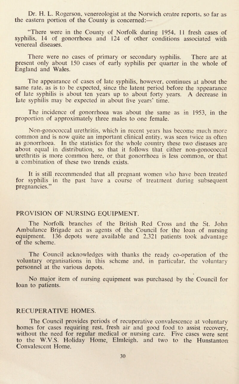 Dr. H. L. Rogerson, venereologist at the Norwich centre reports, so far as the eastern portion of the County is concerned:— “There were in the County of Norfolk during 1954, 11 fresh cases of syphilis, 14 of gonorrhoea and 124 of other conditions associated with venereal diseases. There were no cases of primary or secondary syphilis. There are at present only about 150 cases of early syphilis per quarter in the whole of England and Wales. The appearance of cases of late syphilis, however, continues at about the same rate, as is to be expected, since the latent period before the appearance of late syphilis is about ten years up to about forty years. A decrease in late syphilis may be expected in about five years’ time. The incidence of gonorrhoea was about the same as in 1953, in the proportion of approximately three males to one female. Non-gonococcal urethritis, which in recent years has become much more common and is now quite an important clinical entity, was seen twice as often as gonorrhoea. In the statistics for the whole country these two diseases are about equal in distribution, so that it follows that either non-gonococcal urethritis is more common here, or that gonorrhoea is less common, or that a combination of these two trends exists. It is still recommended that all pregnant women who have been treated for syphilis in the past have a course of treatment during subsequent pregnancies.” PROVISION OF NURSING EQUIPMENT. The Norfolk branches of the British Red Cross and the St. John Ambulance Brigade act as agents of the Council for the loan of nursing equipment. 136 depots were available and 2,321 patients took advantage of the scheme. The Council acknowledges with thanks the ready co-operation of the voluntary organisations in this scheme and, in particular, the voluntary personnel at the various depots. No major item of nursing equipment was purchased by the Council for loan to patients. RECUPERATIVE HOMES. The Council provides periods of recuperative convalescence at voluntary homes for cases requiring rest, fresh air and good food to assist recovery, without the need for regular medical or nursing care. Five cases were sent to the W.V.S. Holiday Home, Elmleigh, and two to the Hunstanton Convalescent Home.