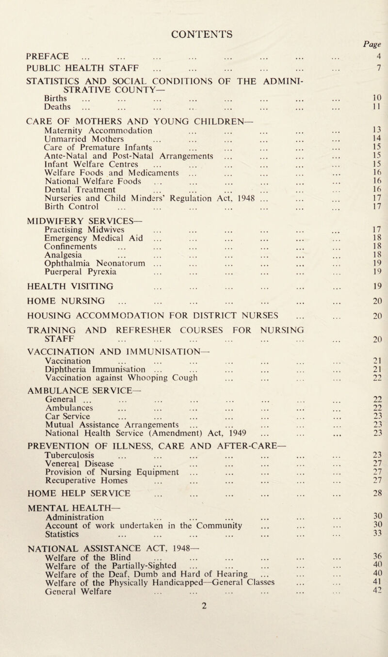 CONTENTS PREFACE ... PUBLIC HEALTH STAFF ... STATISTICS AND SOCIAL CONDITIONS OF THE ADMINI¬ STRATIVE COUNTY— Births Deaths CARE OF MOTHERS AND YOUNG CHILDREN— Maternity Accommodation Unmarried Mothers Care of Premature Infants Ante-Natal and Post-Natal Arrangements Infant Welfare Centres Welfare Foods and Medicaments National Welfare Foods Dental Treatment Nurseries and Child Minders’ Regulation Act Birth Control 1948 MIDWIFERY SERVICES— Practising Midwives Emergency Medical Aid Confinements Analgesia Ophthalmia Neonatorum Puerperal Pyrexia HEALTH VISITING HOME NURSING ... HOUSING ACCOMMODATION FOR DISTRICT NURSES TRAINING AND REFRESHER COURSES FOR NURSING STAFF VACCINATION AND IMMUNISATION— Vaccination Diphtheria Immunisation ... Vaccination against Whooping Cough AMBULANCE SERVICE— General ... Ambulances Car Service Mutual Assistance Arrangements National Health Service (Amendment) Act, 1949 PREVENTION OF ILLNESS, CARE AND AFTER-CARE— Tuberculosis Venereal Disease Provision of Nursing Equipment Recuperative Homes HOME HELP SERVICE MENTAL HEALTH— Administration Account of work undertaken in the Community Statistics NATIONAL ASSISTANCE ACT, 1948- Welfare of the Blind Welfare of the Partially-Sighted ... ... Welfare of the Deaf, Dumb and Hard of Hearing Welfare of the Physically Handicapped—General Classes General Welfare Page 4 7 10 11 13 14 15 15 15 16 16 16 17 17 17 18 18 18 19 19 19 20 20 20 21 21 22 22 22 23 23 23 23 27 27 27 28 30 30 33 36 40 40 41 42