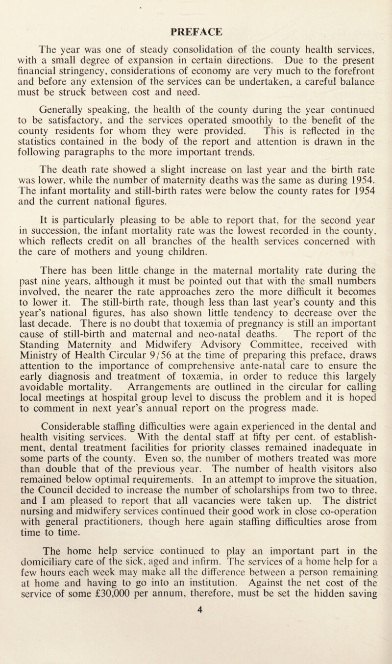 PREFACE The year was one of steady consolidation of the county health services, with a small degree of expansion in certain directions. Due to the present financial stringency, considerations of economy are very much to the forefront and before any extension of the services can be undertaken, a careful balance must be struck between cost and need. Generally speaking, the health of the county during the year continued to be satisfactory, and the services operated smoothly to the benefit of the county residents for whom they were provided. This is reflected in the statistics contained in the body of the report and attention is drawn in the following paragraphs to the more important trends. The death rate showed a slight increase on last year and the birth rate was lower, while the number of maternity deaths was the same as during 1954. The infant mortality and still-birth rates were below the county rates for 1954 and the current national figures. It is particularly pleasing to be able to report that, for the second year in succession, the infant mortality rate was the lowest recorded in the county, which reflects credit on all branches of the health services concerned with the care of mothers and young children. There has been little change in the maternal mortality rate during the past nine years, although it must be pointed out that with the small numbers involved, the nearer the rate approaches zero the more difficult it becomes to lower it. The still-birth rate, though less than last year’s county and this year’s national figures, has also shown little tendency to decrease over the last decade. There is no doubt that toxaemia of pregnancy is still an important cause of still-birth and maternal and neo-natal deaths. The report of the Standing Maternity and Midwifery Advisory Committee, received with Ministry of Health Circular 9/56 at the time of preparing this preface, draws attention to the importance of comprehensive ante-natal care to ensure the early diagnosis and treatment of toxaemia, in order to reduce this largely avoidable mortality. Arrangements are outlined in the circular for calling local meetings at hospital group level to discuss the problem and it is hoped to comment in next year’s annual report on the progress made. Considerable staffing difficulties were again experienced in the dental and health visiting services. With the dental staff at fifty per cent, of establish¬ ment, dental treatment facilities for priority classes remained inadequate in some parts of the county. Even so, the number of mothers treated was more than double that of the previous year. The number of health visitors also remained below optimal requirements. In an attempt to improve the situation, the Council decided to increase the number of scholarships from two to three, and I am pleased to report that all vacancies were taken up. The district nursing and midwifery services continued their good work in close co-operation with general practitioners, though here again staffing difficulties arose from time to time. The home help service continued to play an important part in the domiciliary care of the sick, aged and infirm. The services of a home help for a few hours each week may make all the difference between a person remaining at home and having to go into an institution. Against the net cost of the service of some £30,000 per annum, therefore, must be set the hidden saving