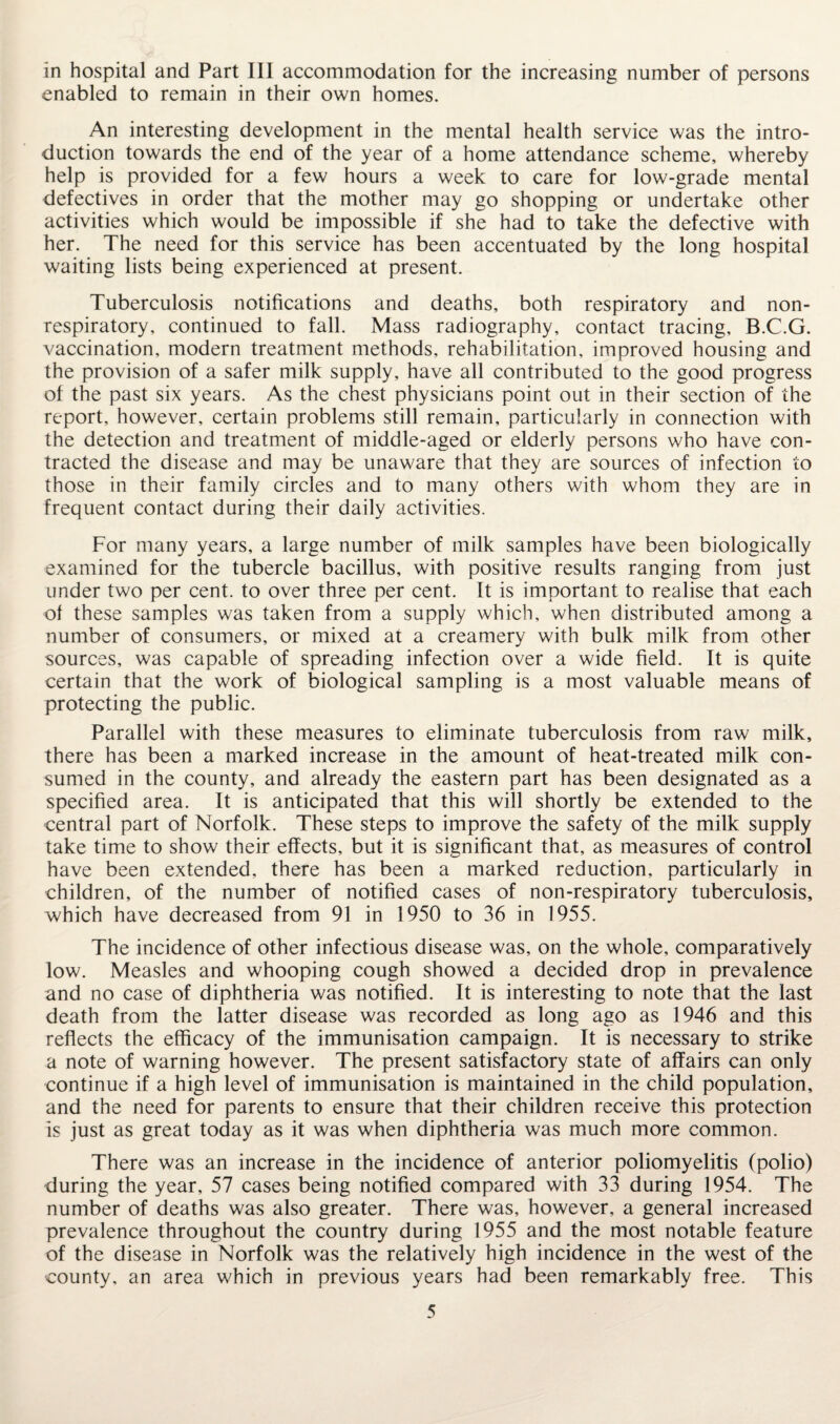 in hospital and Part III accommodation for the increasing number of persons enabled to remain in their own homes. An interesting development in the mental health service was the intro¬ duction towards the end of the year of a home attendance scheme, whereby help is provided for a few hours a week to care for low-grade mental defectives in order that the mother may go shopping or undertake other activities which would be impossible if she had to take the defective with her. The need for this service has been accentuated by the long hospital waiting lists being experienced at present. Tuberculosis notifications and deaths, both respiratory and non- respiratory, continued to fall. Mass radiography, contact tracing, B.C.G. vaccination, modern treatment methods, rehabilitation, improved housing and the provision of a safer milk supply, have all contributed to the good progress of the past six years. As the chest physicians point out in their section of the report, however, certain problems still remain, particularly in connection with the detection and treatment of middle-aged or elderly persons who have con¬ tracted the disease and may be unaware that they are sources of infection to those in their family circles and to many others with whom they are in frequent contact during their daily activities. For many years, a large number of milk samples have been biologically examined for the tubercle bacillus, with positive results ranging from just under two per cent, to over three per cent. It is important to realise that each of these samples was taken from a supply which, when distributed among a number of consumers, or mixed at a creamery with bulk milk from other sources, was capable of spreading infection over a wide field. It is quite certain that the work of biological sampling is a most valuable means of protecting the public. Parallel with these measures to eliminate tuberculosis from raw milk, there has been a marked increase in the amount of heat-treated milk con¬ sumed in the county, and already the eastern part has been designated as a specified area. It is anticipated that this will shortly be extended to the central part of Norfolk. These steps to improve the safety of the milk supply take time to show their effects, but it is significant that, as measures of control have been extended, there has been a marked reduction, particularly in children, of the number of notified cases of non-respiratory tuberculosis, which have decreased from 91 in 1950 to 36 in 1955. The incidence of other infectious disease was, on the whole, comparatively low. Measles and whooping cough showed a decided drop in prevalence and no case of diphtheria was notified. It is interesting to note that the last death from the latter disease was recorded as long ago as 1946 and this reflects the efficacy of the immunisation campaign. It is necessary to strike a note of warning however. The present satisfactory state of affairs can only continue if a high level of immunisation is maintained in the child population, and the need for parents to ensure that their children receive this protection is just as great today as it was when diphtheria was much more common. There was an increase in the incidence of anterior poliomyelitis (polio) during the year, 57 cases being notified compared with 33 during 1954. The number of deaths was also greater. There was, however, a general increased prevalence throughout the country during 1955 and the most notable feature of the disease in Norfolk was the relatively high incidence in the west of the county, an area which in previous years had been remarkably free. This