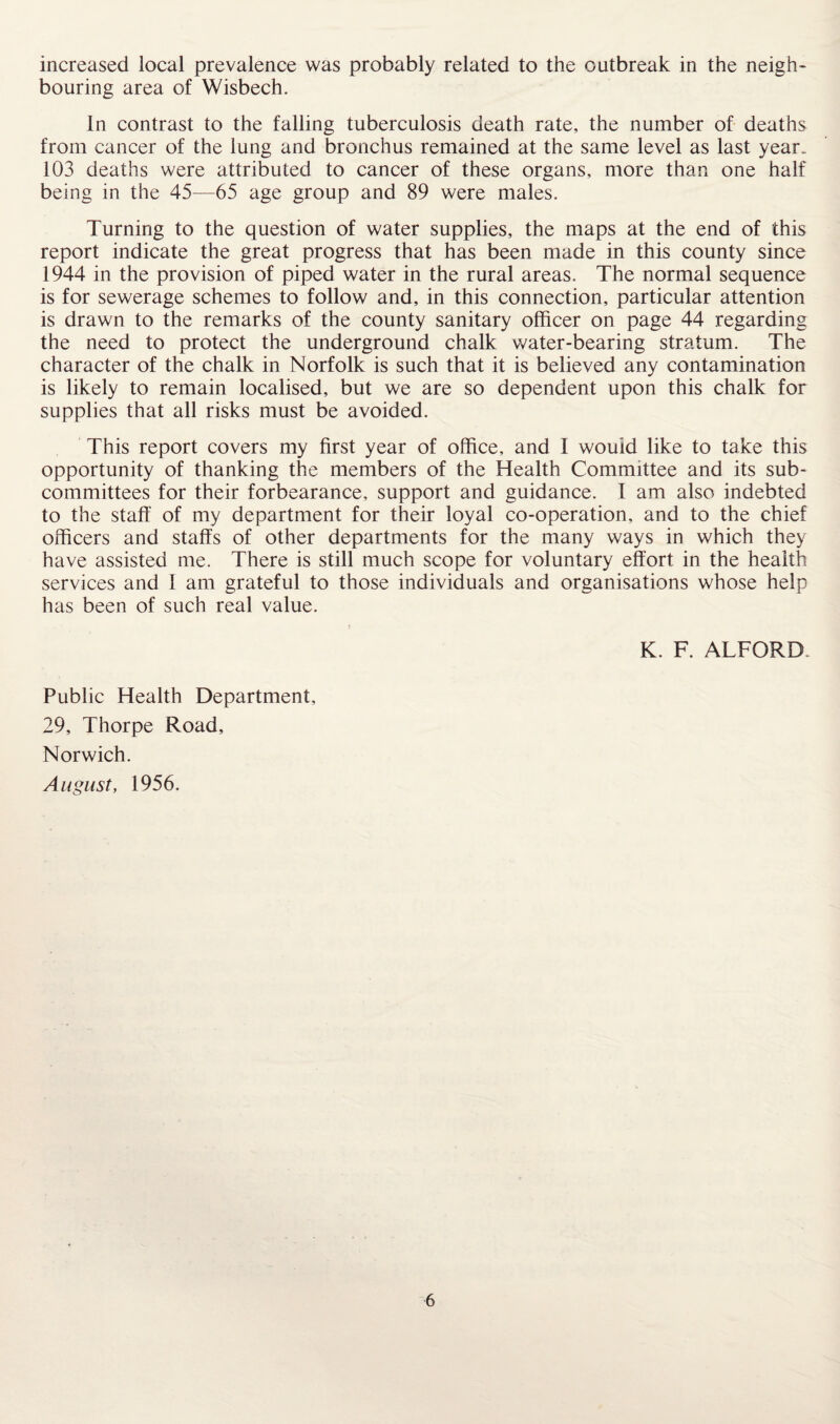 increased local prevalence was probably related to the outbreak in the neigh* bouring area of Wisbech. In contrast to the falling tuberculosis death rate, the number of deaths from cancer of the lung and bronchus remained at the same level as last year. 103 deaths were attributed to cancer of these organs, more than one half being in the 45—65 age group and 89 were males. Turning to the question of water supplies, the maps at the end of this report indicate the great progress that has been made in this county since 1944 in the provision of piped water in the rural areas. The normal sequence is for sewerage schemes to follow and, in this connection, particular attention is drawn to the remarks of the county sanitary officer on page 44 regarding the need to protect the underground chalk water-bearing stratum. The character of the chalk in Norfolk is such that it is believed any contamination is likely to remain localised, but we are so dependent upon this chalk for supplies that all risks must be avoided. This report covers my first year of office, and I wouid like to take this opportunity of thanking the members of the Health Committee and its sub¬ committees for their forbearance, support and guidance. I am also indebted to the staff of my department for their loyal co-operation, and to the chief officers and staffs of other departments for the many ways in which they have assisted me. There is still much scope for voluntary effort in the health services and I am grateful to those individuals and organisations whose help has been of such real value. K. F. ALFORD Public Health Department, 29, Thorpe Road, Norwich. August, 1956.