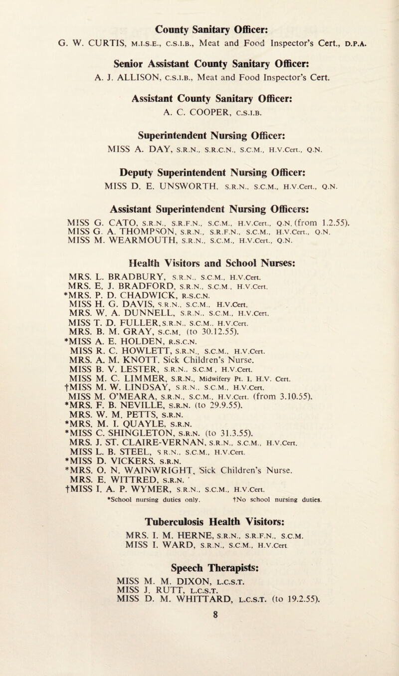 County Sanitary Officer: G. W. CURTIS, m.i.s.e., c.s.i.b., Meat and Food Inspector’s Cert., d.p.a. Senior Assistant County Sanitary Officer: A. J. ALLISON, c.s.i.b.. Meat and Food Inspector’s Cert. Assistant County Sanitary Officer: A. C. COOPER, c.s.i.b. Superintendent Nursing Officer: MISS A. DAY, S.R.N., S.R.C.N., S.C.M., H.V.Cert., Q.N. Deputy Superintendent Nursing Officer: MISS D. E. UNSWORTH, S.R.N.. S.C.M., H.V.Cert., Q.N. Assistant Superintendent Nursing Officers: MISS G. CATO, s.r.n., s.r.f.n., s.c.m., H.V.Cert., q.n. (from 1.2.55). MISS G. A. THOMPSON, S.R.N., S.R.F.N., S.C.M., H.V.Cert., Q.N. MISS M. WEARMOUTH, s.r.n., s.c.m., H.V.Cert., q.n. Health Visitors and School Nurses: MRS. L. BRADBURY, s.r.n., s.c.m., H.V.Cert. MRS. E. J. BRADFORD, s.r.n., s.c.m , H.V.Cert. ♦MRS. P. D. CHADWICK, r.s.c.n. MISS H. G. DAVIS, S.R.N., S.c.m., H.V.Cert. MRS. W. A. DUNNELL, s.r.n., s.c.m., H.V.Cert. MISS T. D. FULLER, S.R.N., S.C.M., H.V.Cert. MRS. B. M. GRAY, s.c.m. (to 30.12.55). ♦MISS A. E. HOLDEN, r.s.c.n. MISS R. C. HOWLETT, s.r.n., s.c.m., H.V.Cert. MRS. A. M. KNOTT. Sick Children’s Nurse. MISS B. V. LESTER, s.r.n., s.c.m , H.V.Cert. MISS M. C. LIMMER, S.R.N., Midwifery Pt. I, H.V. Cert. tMISS M. W. LINDSAY, s.r.n., s.c.m., H.V.Cert. MISS M. O’MEARA, s.r.n., s.c.m.. H.V.Cert. (from 3.10.55). ♦MRS. F. B. NEVILLE, s.r.n. (to 29.9.55). MRS. W. M. PETTS, s.r.n. ♦MRS. M. I. QUAYLE, s.r.n. ♦MISS C. SHINGLETON, s.r.n. (to 31.3.55). MRS. J. ST. CLAIRE-VERNAN, s.r.n., s.c.m., H.V.Cert. MISS L. B. STEEL, s r.n., s.c.m., H.V.Cert. ♦MISS D. VICKERS, s.r.n. ♦MRS. O. N. WAIN WRIGHT, Sick Children’s Nurse. MRS. E. WITTRED, s.r.n. ' tMISS I. A. P. WYMER, S.R.N., S.C.M., H.V.Cert. •School nursing duties only. tNo school nursing duties. Tuberculosis Health Visitors: MRS. I. M. HERNE, s.r.n., s.r.f.n., s.c.m. MISS I. WARD, S.R.N., S.C.M., H.V.Cert Speech Therapists: MISS M. M. DIXON, l.c.s.t. MISS J. RUTT, l.c.s.t. MISS D. M. WHITTARD, l.c.s.t. (to 19.2.55).