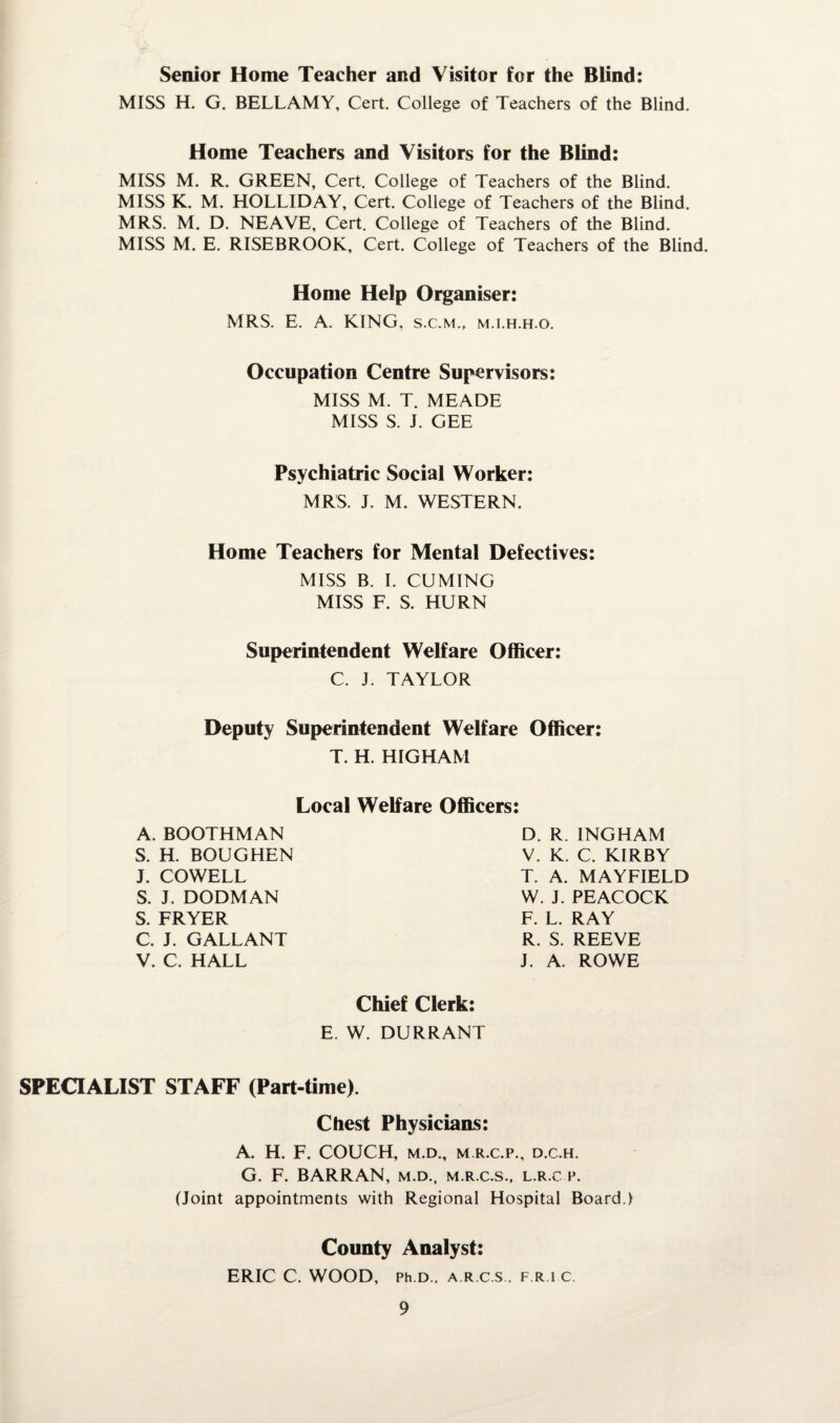 Senior Home Teacher and Visitor for the Blind: MISS H. G. BELLAMY, Cert. College of Teachers of the Blind. Home Teachers and Visitors for the Blind: MISS M. R. GREEN, Cert. College of Teachers of the Blind. MISS K. M. HOLLIDAY, Cert. College of Teachers of the Blind. MRS. M. D. NEAVE, Cert. College of Teachers of the Blind. MISS M. E. RISEBROOK, Cert. College of Teachers of the Blind. Home Help Organiser: MRS. E. A. KING, s.c.m., m.i.h.h.o. Occupation Centre Supervisors: MISS M. T. MEADE MISS S. J. GEE Psychiatric Social Worker: MRS. J. M. WESTERN. Home Teachers for Mental Defectives: MISS B. I. CUMING MISS F. S. HURN Superintendent Welfare Officer: C. J. TAYLOR Deputy Superintendent Welfare Officer: T. H. HIGHAM Local Welfare Officers: A. BOOTHMAN S. H. BOUGHEN J. COWELL S. J. DODMAN S. FRYER C. J. GALLANT V. C. HALL D. R. INGHAM V. K. C. KIRBY T. A. MAYFIELD W. J. PEACOCK F. L. RAY R. S. REEVE J. A. ROWE Chief Clerk: E. W. DURRANT SPECIALIST STAFF (Part-time). Chest Physicians: A. H. F. COUCH, M.D., M.R.C.P., D.C.H. G. F. BARRAN, m.d., m.r.c.s., l.r.c p. (Joint appointments with Regional Hospital Board.) County Analyst: ERIC C. WOOD, Ph D., A R C S . F.R.1C.