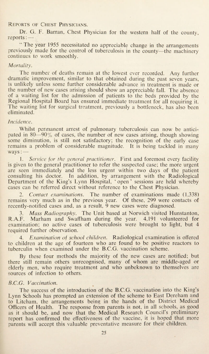 Reports of Chest Physicians. Dr. G. F. Barran, Chest Physician for the western half of the county, reports: — The year 1955 necessitated no appreciable change in the arrangements previously made for the control of tuberculosis in the county—the machinery continues to work smoothly. Mortality. The number of deaths remain at the lowest ever recorded. Any further dramatic improvement, similar to that obtained during the past seven years, is unlikely unless some further considerable advance in treatment is made or the number of new cases arising should show an appreciable fall. The absence of a waiting list for the admission of patients to the beds provided by the Regional Hospital Board has ensured immediate treatment for all requiring it. The waiting list for surgical treatment, previously a bottleneck, has also been eliminated. Incidence. Whilst permanent arrest of pulmonary tuberculosis can now be antici¬ pated in 80—90% of cases, the number of new cases arising, though showing some diminution, is still not satisfactory; the recognition of the early case remains a problem of considerable magnitude. It is being tackled in many ways: — 1. Service for the general practitioner. First and foremost every facility is given to the general practitioner to refer the suspected case; the more urgent are seen immediately and the less urgent within two days of the patient consulting his doctor. In addition, by arrangement with the Radiological Department of the King’s Lynn Hospital, ‘ open ’ sessions are held whereby cases can be referred direct without reference to the Chest Physician. 2. Contact examinations. The number of examinations made (1,338) remains very much as in the previous year. Of these, 299 were contacts of recently-notified cases and, as a result, 9 new cases were diagnosed. 3. Mass Radiography. The Unit based at Norwich visited Hunstanton, R.A.F. Marham and Swaffham during the year. 4,191 volunteered for examination; no active cases of tuberculosis were brought to light, but 4 required further observation. 4. Examination of school children. Radiological examination is offered to children at the age of fourteen who are found to be positive reactors to tuberculin when examined under the B.C.G. vaccination scheme. By these four methods the majority of the new cases are notified; but there still remain others unrecognised, many of whom are middle-aged or elderly men, who require treatment and who unbeknown to themselves are sources of infection to others. B.C.G. Vaccination. The success of the introduction of the B.C.G. vaccination into the King’s Lynn Schools has prompted an extension of the scheme to East Dereham and to Litcham, the arrangements being in the hands of the District Medical Officers of Health. The response from parents is not, in all schools, as good as it should be, and now that the Medical Research Council’s preliminary report has confirmed the effectiveness of the vaccine, it is hoped that more parents will accept this valuable preventative measure for their children.