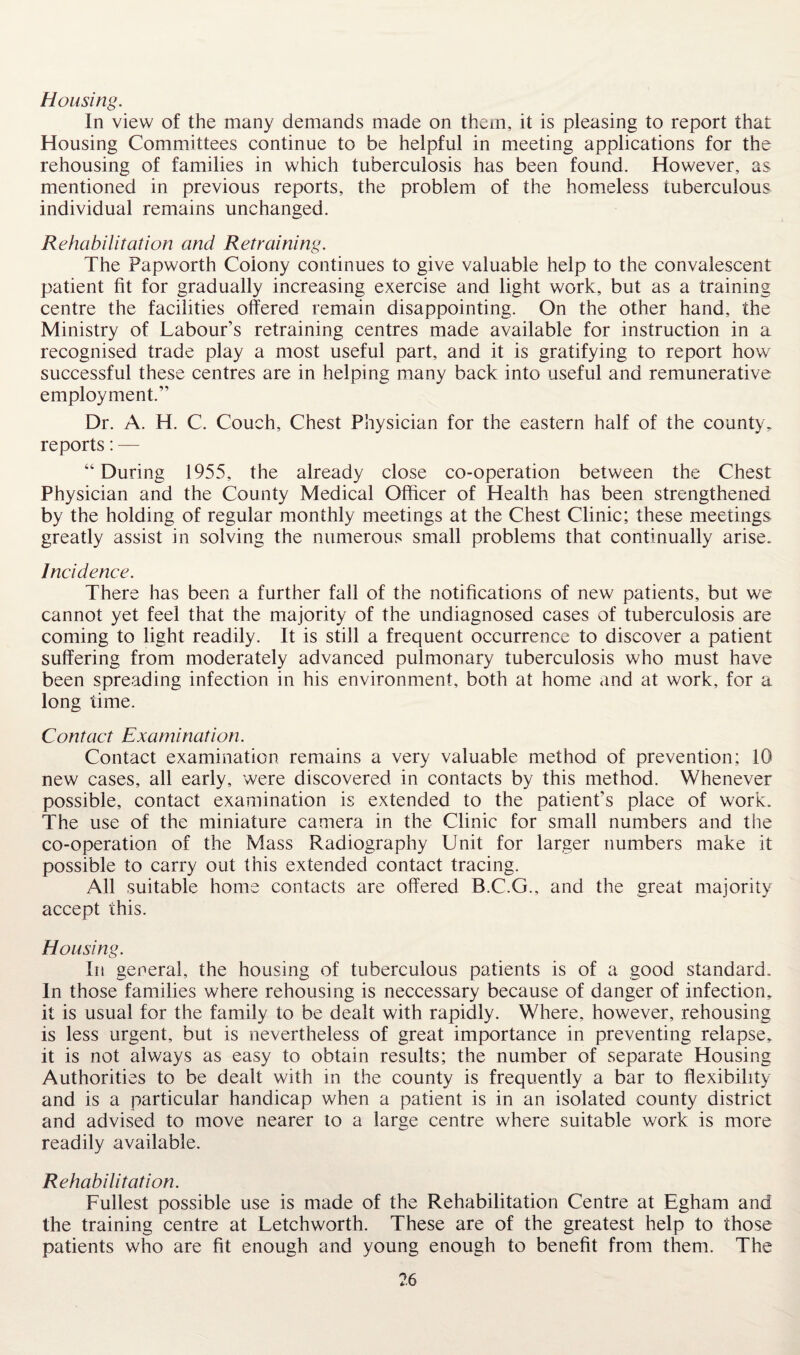 Housing. In view of the many demands made on them, it is pleasing to report that Housing Committees continue to be helpful in meeting applications for the rehousing of families in which tuberculosis has been found. However, as mentioned in previous reports, the problem of the homeless tuberculous individual remains unchanged. Rehabilitation and Retraining. The Papworth Colony continues to give valuable help to the convalescent patient fit for gradually increasing exercise and light work, but as a training centre the facilities offered remain disappointing. On the other hand, the Ministry of Labour’s retraining centres made available for instruction in a recognised trade play a most useful part, and it is gratifying to report how7 successful these centres are in helping many back into useful and remunerative employment.” Dr. A. H. C. Couch, Chest Physician for the eastern half of the county, reports: — “During 1955, the already close co-operation between the Chest Physician and the County Medical Officer of Health has been strengthened by the holding of regular monthly meetings at the Chest Clinic; these meetings greatly assist in solving the numerous small problems that continually arise. Incidence. There has been a further fall of the notifications of new patients, but we cannot yet feel that the majority of the undiagnosed cases of tuberculosis are coming to light readily. It is still a frequent occurrence to discover a patient suffering from moderately advanced pulmonary tuberculosis who must have been spreading infection in his environment, both at home and at work, for a long time. Contact Examination. Contact examination remains a very valuable method of prevention; 10 new cases, all early, were discovered in contacts by this method. Whenever possible, contact examination is extended to the patient's place of work. The use of the miniature camera in the Clinic for small numbers and the co-operation of the Mass Radiography Unit for larger numbers make it possible to carry out this extended contact tracing. All suitable home contacts are offered B.C.G., and the great majority accept this. Housing. In general, the housing of tuberculous patients is of a good standard. In those families where rehousing is neccessary because of danger of infection, it is usual for the family to be dealt with rapidly. Where, however, rehousing is less urgent, but is nevertheless of great importance in preventing relapse, it is not always as easy to obtain results; the number of separate Housing Authorities to be dealt with in the county is frequently a bar to flexibility and is a particular handicap when a patient is in an isolated county district and advised to move nearer to a large centre where suitable work is more readily available. Rehabilitation. Fullest possible use is made of the Rehabilitation Centre at Egham and the training centre at Letchworth. These are of the greatest help to those patients who are fit enough and young enough to benefit from them. The
