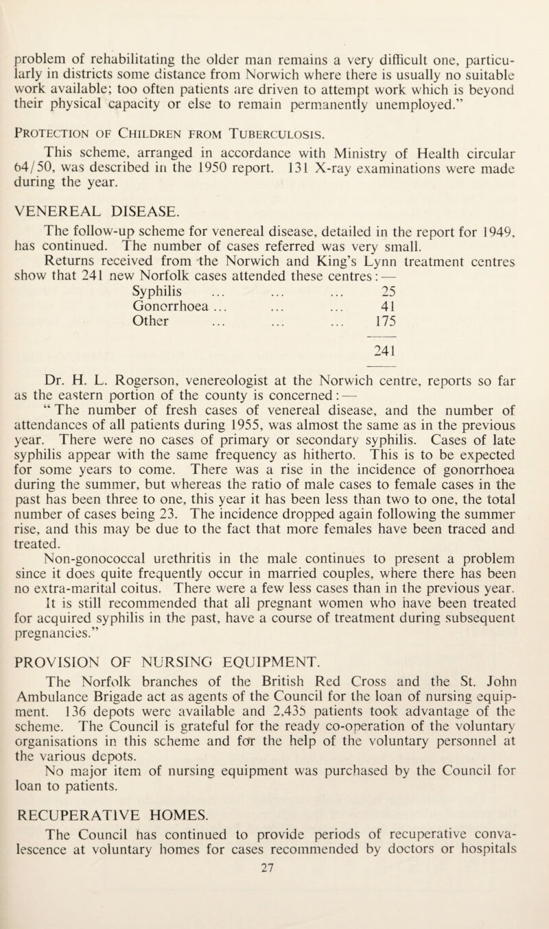 problem of rehabilitating the older man remains a very difficult one, particu¬ larly in districts some distance from Norwich where there is usually no suitable work available; too often patients are driven to attempt work which is beyond their physical capacity or else to remain permanently unemployed.” Protection of Children from Tuberculosis. This scheme, arranged in accordance with Ministry of Health circular 64/50, was described in the 1950 report. 131 X-ray examinations were made during the year. VENEREAL DISEASE. The follow-up scheme for venereal disease, detailed in the report for 1949, has continued. The number of cases referred was very small. Returns received from the Norwich and King’s Lynn treatment centres show that 241 new Norfolk cases attended these centres: — Syphilis ... ... ... 25 Gonorrhoea ... ... ... 41 Other ... ... ... 175 241 Dr. H. L. Rogerson, venereologist at the Norwich centre, reports so far as the eastern portion of the county is concerned: — “ The number of fresh cases of venereal disease, and the number of attendances of all patients during 1955, was almost the same as in the previous year. There were no cases of primary or secondary syphilis. Cases of late syphilis appear with the same frequency as hitherto. This is to be expected for some years to come. There was a rise in the incidence of gonorrhoea during the summer, but whereas the ratio of male cases to female cases in the past has been three to one, this year it has been less than two to one, the total number of cases being 23. The incidence dropped again following the summer rise, and this may be due to the fact that more females have been traced and treated. Non-gonococcal urethritis in the male continues to present a problem since it does quite frequently occur in married couples, where there has been no extra-marital coitus. There were a few less cases than in the previous year. It is still recommended that all pregnant women who have been treated for acquired syphilis in the past, have a course of treatment during subsequent pregnancies.” PROVISION OF NURSING EQUIPMENT. The Norfolk branches of the British Red Cross and the St. John Ambulance Brigade act as agents of the Council for the loan of nursing equip¬ ment. 136 depots were available and 2,435 patients took advantage of the scheme. The Council is grateful for the ready co-operation of the voluntary organisations in this scheme and for the help of the voluntary personnel at the various depots. No major item of nursing equipment was purchased by the Council for loan to patients. RECUPERATIVE HOMES. The Council has continued to provide periods of recuperative conva¬ lescence at voluntary homes for cases recommended by doctors or hospitals