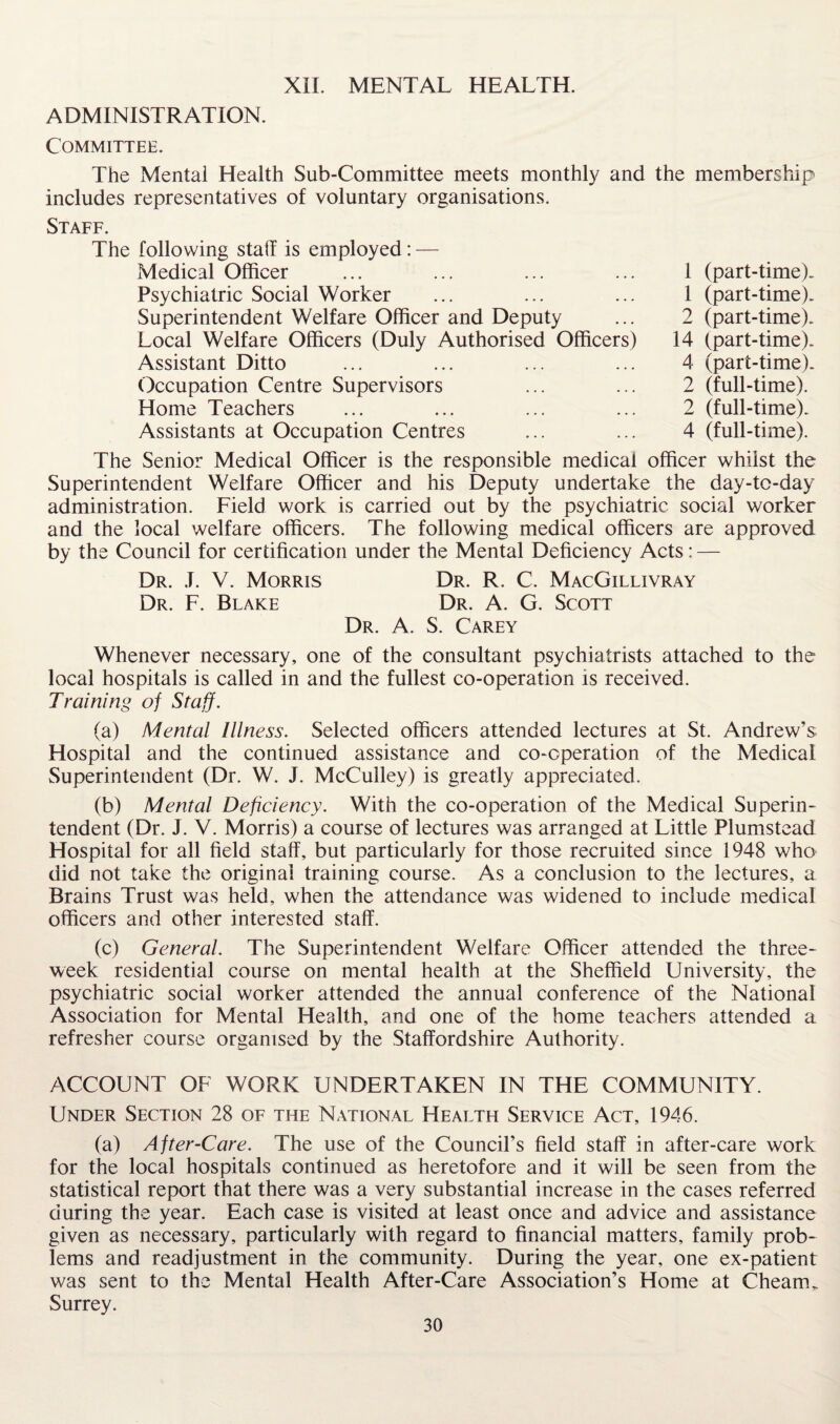 XII. MENTAL HEALTH. ADMINISTRATION. Committee. The Mental Health Sub-Committee meets monthly and the membership includes representatives of voluntary organisations. Staff. The following staff is employed: — Medical Officer Psychiatric Social Worker Superintendent Welfare Officer and Deputy Local Welfare Officers (Duly Authorised Officers) Assistant Ditto Occupation Centre Supervisors Home Teachers Assistants at Occupation Centres 1 (part-time). 1 (part-time). 2 (part-time). 14 (part-time). 4 (part-time). 2 (full-time). 2 (full-time). 4 (full-time). The Senior Medical Officer is the responsible medical officer whilst the Superintendent Welfare Officer and his Deputy undertake the day-tc-day administration. Field work is carried out by the psychiatric social worker and the local welfare officers. The following medical officers are approved by the Council for certification under the Mental Deficiency Acts: — Dr. J. V. Morris Dr. R. C. MacGillivray Dr. F. Blake Dr. A. G. Scott Dr. A. S. Carey Whenever necessary, one of the consultant psychiatrists attached to the local hospitals is called in and the fullest co-operation is received. Training of Staff. (a) Mental Illness. Selected officers attended lectures at St. Andrew’s Hospital and the continued assistance and co-operation of the Medical Superintendent (Dr. W. J. McCulley) is greatly appreciated. (b) Mental Deficiency. With the co-operation of the Medical Superin¬ tendent (Dr. J. V. Morris) a course of lectures was arranged at Little Plumstead Hospital for all field staff, but particularly for those recruited since 1948 who did not take the original training course. As a conclusion to the lectures, a Brains Trust was held, when the attendance was widened to include medical officers and other interested staff. (c) General. The Superintendent Welfare Officer attended the three- week residential course on mental health at the Sheffield University, the psychiatric social worker attended the annual conference of the National Association for Mental Health, and one of the home teachers attended a refresher course organised by the Staffordshire Authority. ACCOUNT OF WORK UNDERTAKEN IN THE COMMUNITY. Under Section 28 of the National Health Service Act, 1946. (a) After-Care. The use of the Council’s field staff in after-care work for the local hospitals continued as heretofore and it will be seen from the statistical report that there was a very substantial increase in the cases referred during the year. Each case is visited at least once and advice and assistance given as necessary, particularly with regard to financial matters, family prob¬ lems and readjustment in the community. During the year, one ex-patient was sent to the Mental Health After-Care Association’s Home at Cheam. Surrey.