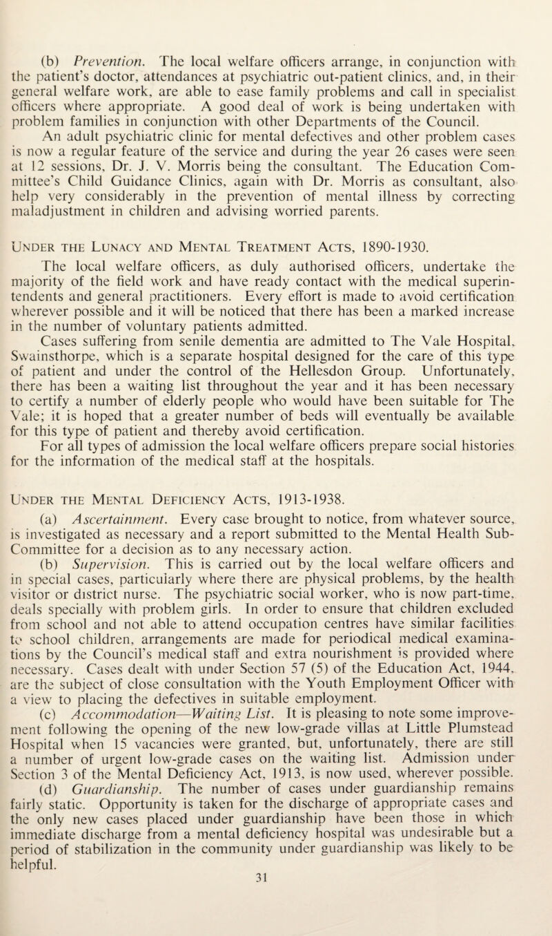 (b) Prevention. The local welfare officers arrange, in conjunction with the patient's doctor, attendances at psychiatric out-patient clinics, and, in their general welfare work, are able to ease family problems and call in specialist officers where appropriate. A good deal of work is being undertaken with problem families in conjunction with other Departments of the Council. An adult psychiatric clinic for mental defectives and other problem cases is now a regular feature of the service and during the year 26 cases were seen at 12 sessions. Dr. J. V. Morris being the consultant. The Education Com¬ mittee's Child Guidance Clinics, again with Dr. Morris as consultant, also help very considerably in the prevention of mental illness by correcting maladjustment in children and advising worried parents. Under the Lunacy and Mental Treatment Acts, 1890-1930. The local welfare officers, as duly authorised officers, undertake the majority of the field work and have ready contact with the medical superin¬ tendents and general practitioners. Every effort is made to avoid certification wherever possible and it will be noticed that there has been a marked increase in the number of voluntary patients admitted. Cases suffering from senile dementia are admitted to The Vale Hospital. Swainsthorpe, which is a separate hospital designed for the care of this type of patient and under the control of the Hellesdon Group. Unfortunately, there has been a waiting list throughout the year and it has been necessary to certify a number of elderly people who would have been suitable for The Vale; it is hoped that a greater number of beds will eventually be available for this type of patient and thereby avoid certification. For all types of admission the local welfare officers prepare social histories for the information of the medical staff at the hospitals. Under the Mental Deficiency Acts, 1913-1938. (a) Ascertainment. Every case brought to notice, from whatever source, is investigated as necessary and a report submitted to the Mental Health Sub- Committee for a decision as to any necessary action. (b) Supervision. This is carried out by the local welfare officers and in special cases, particularly where there are physical problems, by the health visitor or district nurse. The psychiatric social worker, who is now part-time, deals specially with problem girls. In order to ensure that children excluded from school and not able to attend occupation centres have similar facilities to school children, arrangements are made for periodical medical examina¬ tions by the Council’s medical staff and extra nourishment is provided where necessary. Cases dealt with under Section 57 (5) of the Education Act, 1944. are the subject of close consultation with the Youth Employment Officer with a view to placing the defectives in suitable employment. (c) Accommodation—Waiting List. It is pleasing to note some improve¬ ment following the opening of the new low-grade villas at Little Plumstead Hospital when 15 vacancies were granted, but, unfortunately, there are still a number of urgent low-grade cases on the waiting list. Admission under Section 3 of the Mental Deficiency Act, 1913, is now used, wherever possible. (d) Guardianship. The number of cases under guardianship remains fairly static. Opportunity is taken for the discharge of appropriate cases and the only new cases placed under guardianship have been those in which immediate discharge from a mental deficiency hospital was undesirable but a period of stabilization in the community under guardianship was likely to be helpful.