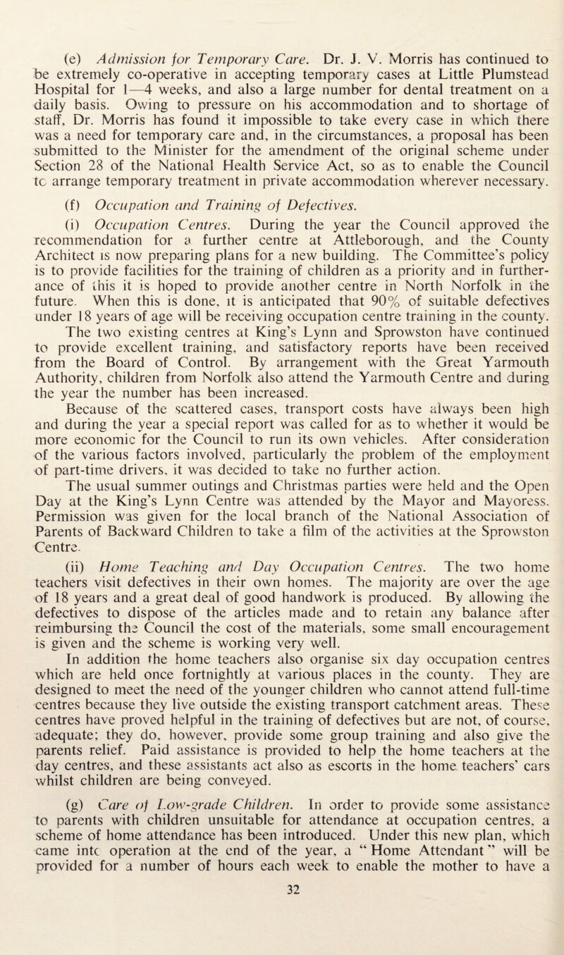 (e) Admission for Temporary Care. Dr. J. V. Morris has continued to be extremely co-operative in accepting temporary cases at Little Plumstead Hospital for 1—4 weeks, and also a large number for dental treatment on a daily basis. Owing to pressure on his accommodation and to shortage of staff. Dr. Morris has found it impossible to take every case in which there was a need for temporary care and, in the circumstances, a proposal has been submitted to the Minister for the amendment of the original scheme under Section 28 of the National Health Service Act, so as to enable the Council tc arrange temporary treatment in private accommodation wherever necessary. (f) Occupation and Training of Defectives. (i) Occupation Centres. During the year the Council approved the recommendation for a further centre at Attleborough, and the County Architect is now preparing plans for a new building. The Committee’s policy is to provide facilities for the training of children as a priority and in further¬ ance of this it is hoped to provide another centre in North Norfolk in the future. When this is done, it is anticipated that 90% of suitable defectives under 18 years of age will be receiving occupation centre training in the county. The two existing centres at King’s Lynn and Sprowston have continued to provide excellent training, and satisfactory reports have been received from the Board of Control. By arrangement with the Great Yarmouth Authority, children from Norfolk also attend the Yarmouth Centre and during the year the number has been increased. Because of the scattered cases, transport costs have always been high and during the year a special report was called for as to whether it would be more economic for the Council to run its own vehicles. After consideration of the various factors involved, particularly the problem of the employment of part-time drivers, it was decided to take no further action. The usual summer outings and Christmas parties were held and the Open Day at the King’s Lynn Centre was attended by the Mayor and Mayoress. Permission was given for the local branch of the National Association of Parents of Backward Children to take a film of the activities at the Sprowston Centre. (ii) Home Teaching and Day Occupation Centres. The two home teachers visit defectives in their own homes. The majority are over the age of 18 years and a great deal of good handwork is produced. By allowing the defectives to dispose of the articles made and to retain any balance after reimbursing the Council the cost of the materials, some small encouragement is given and the scheme is working very well. In addition the home teachers also organise six day occupation centres which are held once fortnightly at various places in the county. They are designed to meet the need of the younger children who cannot attend full-time centres because they live outside the existing transport catchment areas. These centres have proved helpful in the training of defectives but are not, of course, adequate; they do, however, provide some group training and also give the parents relief. Paid assistance is provided to help the home teachers at the day centres, and these assistants act also as escorts in the home teachers’ cars whilst children are being conveyed. (g) Care of Low-grade Children. In order to provide some assistance to parents with children unsuitable for attendance at occupation centres, a scheme of home attendance has been introduced. Under this new plan, which came into operation at the end of the year, a “ Home Attendant ” will be provided for a number of hours each week to enable the mother to have a
