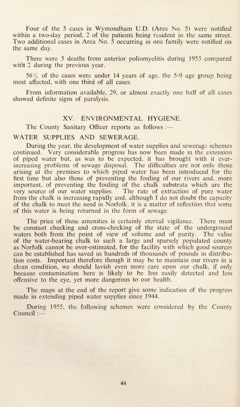 Four of the 5 cases in Wymondham U.D. (Area No. 5) were notified within a two-day period, 2 of the patients being resident in the same street. Two additional cases in Area No. 5 occurring in one family were notified on the same day. There were 5 deaths from anterior poliomyelitis during 1955 compared with 2 during the previous year. 56% of the cases were under 14 years of age, the 5-9 age group being most affected, with one third of all cases. From information available, 29, or almost exactly one half of all cases, showed definite signs of paralysis. XV. ENVIRONMENTAL HYGIENE. The County Sanitary Officer reports as follows :— WATER SUPPLIES AND SEWERAGE. During the year, the development of water supplies and sewerage schemes continued. Very considerable progress has now been made in the extension of piped water but, as was to be expected, it has brought with it ever- increasing problems of sewage disposal. The difficulties are not only those arising at the premises to which piped water has been introduced for the first time but also those of preventing the fouling of our rivers and, more important, of preventing the fouling of the chalk substrata which are the very source of our water supplies. The rate of extraction of pure water from the chalk is increasing rapidly and, although I do not doubt the capacity of the chalk to meet the need in Norfolk, it is a matter of reflection that some of this water is being returned in the form of sewage. The price of these amenities is certainly eternal vigilance. There must be constant checking and cross-checking of the state of the underground waters both from the point of view of volume and of purity. The value of the water-bearing chalk to such a large and sparsely populated county as Norfolk cannot be over-estimated, for the facility with which good sources can be established has saved us hundreds of thousands of pounds in distribu¬ tion costs. Important therefore though it may be to maintain our rivers in a clean condition, we should lavish even more care upon our chalk, if only because contamination here is likely to be less easily detected and less offensive to the eye, yet more dangerous to our health. The maps at the end of the report give some indication of the progress made in extending piped water supplies since 1944. During 1955, the following schemes were considered by the County Council:—