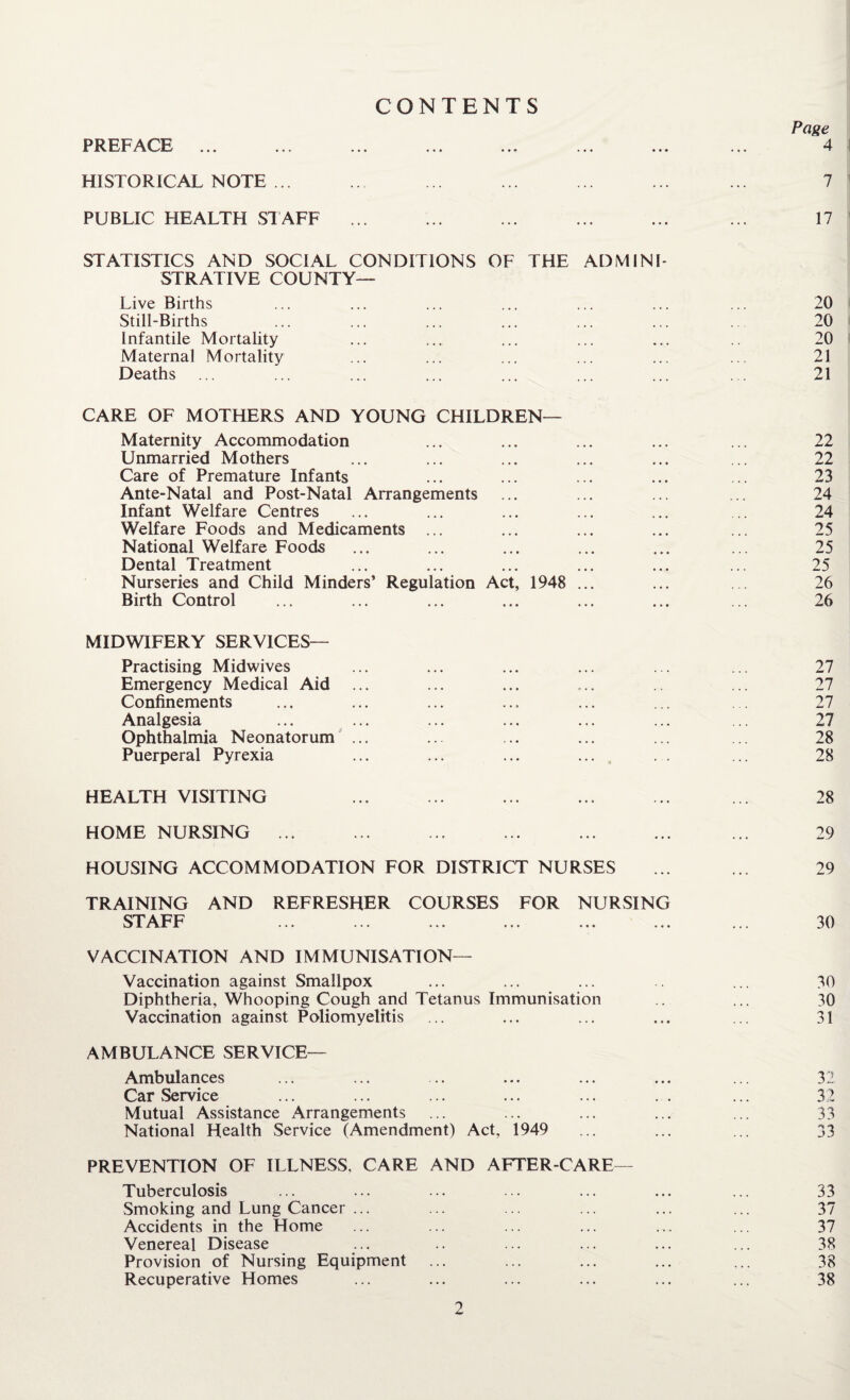 HISTORICAL NOTE ... PUBLIC HEALTH STAFF . . STATISTICS AND SOCIAL CONDITIONS OF THE ADMINI¬ STRATIVE COUNTY— Live Births Still-Births Infantile Mortality Maternal Mortality Deaths CARE OF MOTHERS AND YOUNG CHILDREN— Maternity Accommodation Unmarried Mothers Care of Premature Infants Ante-Natal and Post-Natal Arrangements Infant Welfare Centres Welfare Foods and Medicaments ... National Welfare Foods Dental Treatment Nurseries and Child Minders’ Regulation Act, 1948 ... Birth Control MIDWIFERY SERVICES— Practising Midwives Emergency Medical Aid ... Confinements Analgesia Ophthalmia Neonatorum ... Puerperal Pyrexia HEALTH VISITING HOME NURSING ... HOUSING ACCOMMODATION FOR DISTRICT NURSES TRAINING AND REFRESHER COURSES FOR NURSING STAFF VACCINATION AND IMMUNISATION— Vaccination against Smallpox Diphtheria, Whooping Cough and Tetanus Immunisation Vaccination against Poliomyelitis AMBULANCE SERVICE— Ambulances Car Service Mutual Assistance Arrangements National Health Service (Amendment) Act, 1949 PREVENTION OF ILLNESS, CARE AND AFTER-CARE— Tuberculosis Smoking and Lung Cancer ... Accidents in the Home Venereal Disease Provision of Nursing Equipment Recuperative Homes