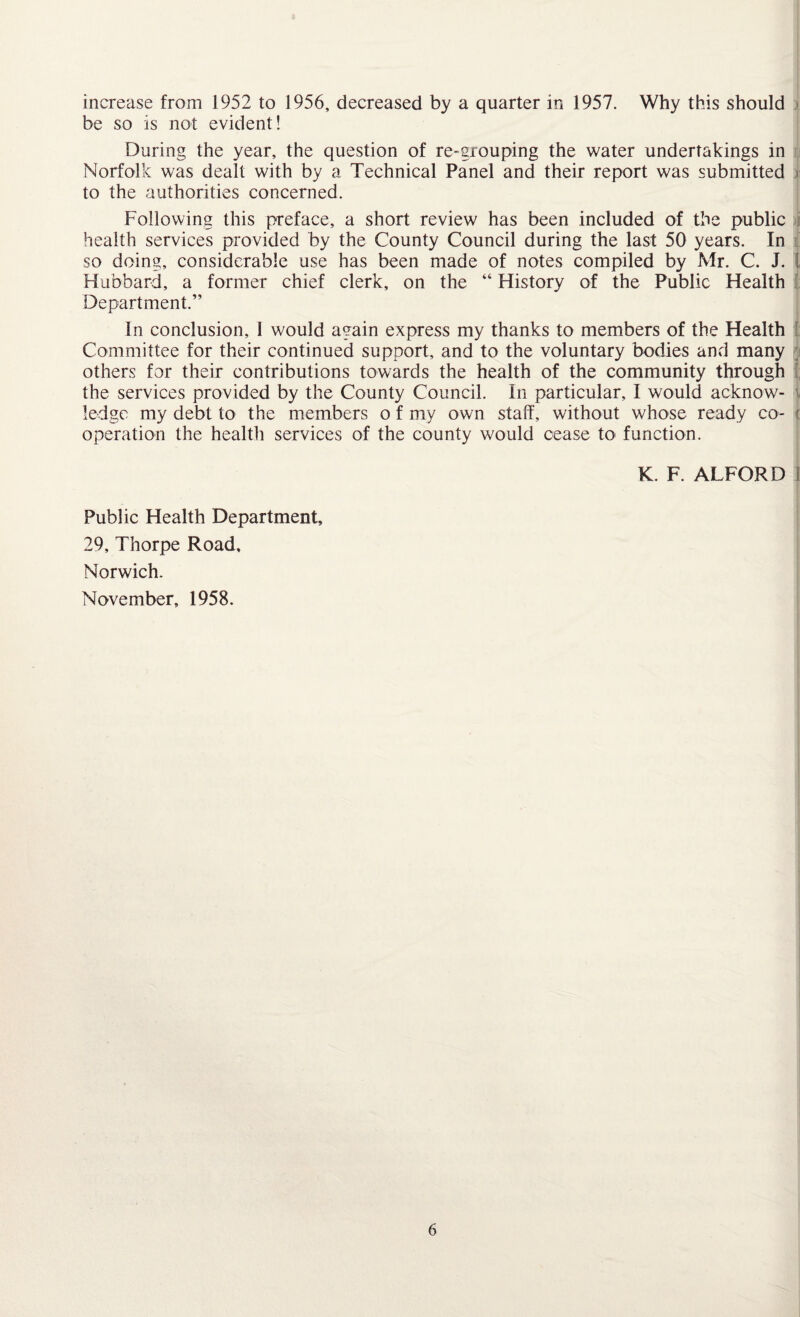 increase from 1952 to 1956, decreased by a quarter in 1957. Why this should be so is not evident! During the year, the question of re-grouping the water undertakings in Norfolk was dealt with by a Technical Panel and their report was submitted to the authorities concerned. Following this preface, a short review has been included of the public health services provided by the County Council during the last 50 years. In so doing, considerable use has been made of notes compiled by Mr. C. J. ! Hubbard, a former chief clerk, on the “ History of the Public Health Department.” In conclusion, 1 would again express my thanks to members of the Health Committee for their continued support, and to the voluntary bodies and many others for their contributions towards the health of the community through the services provided by the County Council. In particular, I would acknow¬ ledge my debt to the members o f my own staff, without whose ready co- ( operation the health services of the county would cease to function. K. F. ALFORD 1 Public Health Department, 29, Thorpe Road, Norwich. November, 1958.