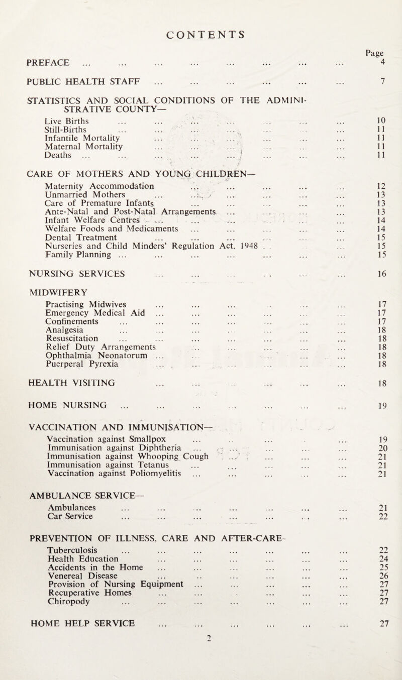 PUBLIC HEALTH STAFF ... STATISTICS AND SOCIAL CONDITIONS OF THE .ADMINI¬ STRATIVE COUNTY— Live Births ... ... • Still-Births ... ... ... ... Infantile Mortality ... ... ... Maternal Mortality ... ... ... ; Deaths ... ... ... ... ... j CARE OF MOTHERS AND YOUNG CHILDREN— ' tC.* Maternity Accommodation ... Unmarried Mothers ... / Care of Premature Infants ... Ante-Natal and Post-Natal Arrangements ... Infant Welfare Centres ... ... ... .. . Welfare Foods and Medicaments Dental Treatment Nurseries and Child Minders’ Regulation Act, 1948 . Family Planning ... NURSING SERVICES MIDWIFERY Practising Midwives Emergency Medical Aid Confinements Analgesia Resuscitation Relief Duty Arrangements Ophthalmia Neonatorum ... ... ' Puerperal Pyrexia .... HEALTH VISITING HOME NURSING ... VACCINATION AND IMMUNISATION— Vaccination against Smallpox Immunisation against Diphtheria ... ... Immunisation against Whooping Cough ; Immunisation against Tetanus Vaccination against Poliomyelitis AMBULANCE SERVICE— Ambulances Car Service PREVENTION OF ILLNESS, CARE AND AFTER-CARE- Tuberculosis Health Education Accidents in the Home Venereal Disease Provision of Nursing Equipment Recuperative Homes Chiropody HOME HELP SERVICE