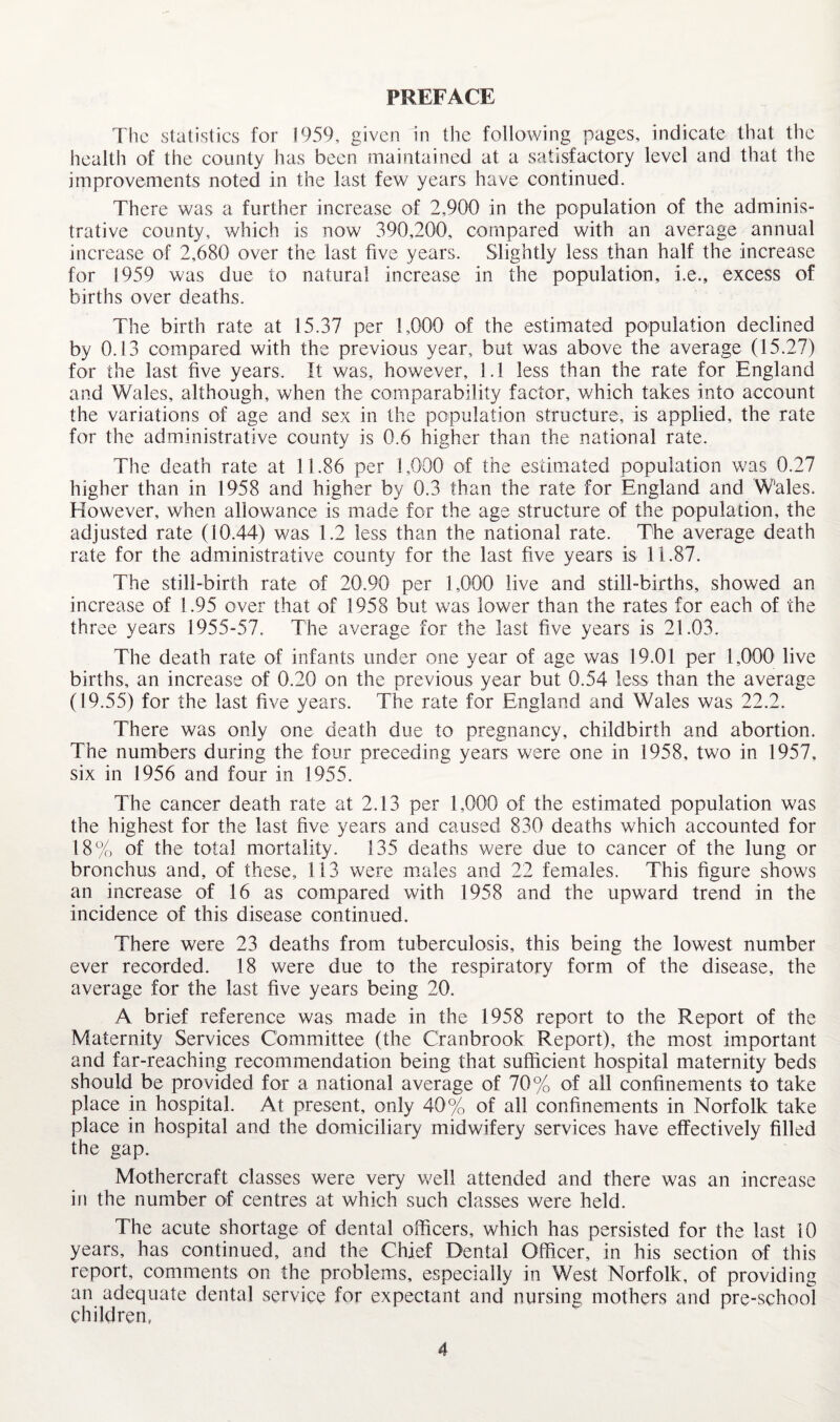 The statistics for 1959, given in the following pages, indicate that the health of the county has been maintained at a satisfactory level and that the improvements noted in the last few years have continued. There was a further increase of 2,900 in the population of the adminis¬ trative county, which is now 390,200, compared with an average annual increase of 2,680 over the last five years. Slightly less than half the increase for 1959 was due to natural increase in the population, i.e., excess of births over deaths. The birth rate at 15.37 per 1,000 of the estimated population declined by 0.13 compared with the previous year, but was above the average (15.27) for the last five years. It was, however, 1.1 less than the rate for England and Wales, although, when the comparability factor, which takes into account the variations of age and sex in the population structure, is applied, the rate for the administrative county is 0.6 higher than the national rate. The death rate at 11.86 per 1,000 of the estimated population was 0.27 higher than in 1958 and higher by 0.3 than the rate for England and Wales. However, when allowance is made for the age structure of the population, the adjusted rate (10.44) was 1.2 less than the national rate. The average death rate for the administrative county for the last five years is 11.87. The still-birth rate of 20.90 per 1,000 live and still-births, showed an increase of 1.95 over that of 1958 but was lower than the rates for each of the three years 1955-57. The average for the last five years is 21.03. The death rate of infants under one year of age was 19.01 per 1,000 live births, an increase of 0.20 on the previous year but 0.54 less than the average (19.55) for the last five years. The rate for England and Wales was 22.2. There was only one death due to pregnancy, childbirth and abortion. The numbers during the four preceding years were one in 1958, two in 1957, six in 1956 and four in 1955. The cancer death rate at 2.13 per 1,000 of the estimated population was the highest for the last five years and caused 830 deaths which accounted for 18% of the total mortality. 135 deaths were due to cancer of the lung or bronchus and, of these, 113 were miales and 22 females. This figure shows an increase of 16 as compared with 1958 and the upward trend in the incidence of this disease continued. There were 23 deaths from tuberculosis, this being the lowest number ever recorded. 18 were due to the respiratory form of the disease, the average for the last five years being 20. A brief reference was made in the 1958 report to the Report of the Maternity Services Committee (the Cranbrook Report), the most important and far-reaching recommendation being that sufficient hospital maternity beds should be provided for a national average of 70% of all confinements to take place in hospital. At present, only 40% of all confinements in Norfolk take place in hospital and the domiciliary midwifery services have effectively filled the gap. Mothercraft classes were very well attended and there was an increase in the number of centres at which such classes were held. The acute shortage of dental officers, which has persisted for the last 10 years, has continued, and the Chief Dental Officer, in his section of this report, comments on the problems, especially in West Norfolk, of providing an adequate dental service for expectant and nursing mothers and pre-school children,