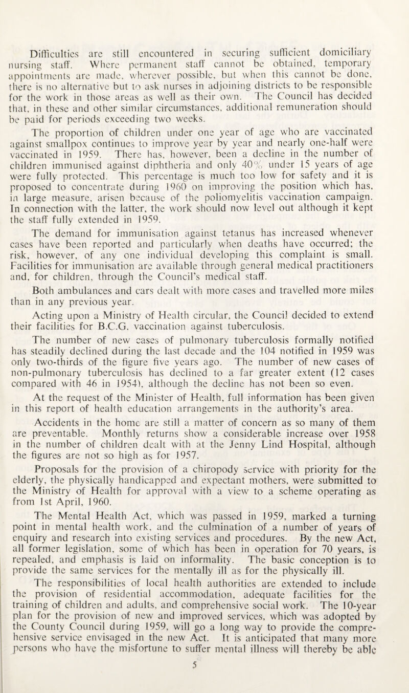 Difficulties are still encountered in securing sufficient domiciliary nursing staff. Where permanent staff' cannot be obtained, temporary appointments are made, wherever possible, but when this cannot be done, there is no alternative but to ask nurses in adjoining districts to be responsible for the work in those areas as well as their own. The Council has decided that, in these and other similar circumstances, additional remuneration should be paid for periods exceeding two weeks. The proportion of children under one year of age who are vaccinated against smallpox continues to improve year by year and nearly one-half were vaccinated in 1959. There has, however, been a decline in the number of children immunised against diphtheria and only 40% under 15 years of age were fully protected. This percentage is much too low for safety and it is proposed to concentrate during 1960 on improving the position which has, in large measure, arisen because of the poliomyelitis vaccination campaign. In connection with the latter, the work should now level out although it kept the staff fully extended in 1959. The demand for immunisation against tetanus has increased whenever cases have been reported and particularly when deaths have occurred; the risk, however, of any one individual developing this complaint is small. Facilities for immunisation are available through general medical practitioners and, for children, through the Council’s medical staff. Both ambulances and cars dealt with more cases and travelled more miles than in any previous year. Acting upon a Ministry of Health circular, the Council decided to extend their facilities for B.C.G. vaccination against tuberculosis. The number of new cases of pulmonary tuberculosis formally notified has steadily declined during the last decade and the 104 notified in 1959 was only two-thirds of the figure five years ago. The number of new cases of non-pulmonary tuberculosis has declined to a far greater extent (12 cases compared with 46 in 1954), although the decline has not been so even. At the request of the Minister of Health, full information has been given in this report of health education arrangements in the authority’s area. Accidents in the home are still a matter of concern as so many of them are preventable. Monthly returns show a considerable increase over 1958 in the number of children dealt with at the Jenny Lind Hospital, although the figures are not so high as for 1957. Proposals for the provision of a chiropody service with priority for the elderly, the physically handicapped and expectant mothers, were submitted to the Ministry of Health for approval with a view to a scheme operating as from 1st April, 1960. The Mental Health Act, which was passed in 1959, marked a turning point in mental health work, and the culmination of a number of years of enquiry and research into existing services and procedures. By the new Act, all former legislation, some of which has been in operation for 70 years, is repealed, and emphasis is laid on informality. The basic conception is to provide the same services for the mentally ill as for the physically ill. The responsibilities of local health authorities are extended to include the provision of residential accommodation, adequate facilities for the training of children and adults, and comprehensive social work. The lO'-year plan for the provision of new and improved services, which was adopted by the County Council during 1959, will go a long way to provide the compre¬ hensive service envisaged in the new Act. It is anticipated that many more persons who have the misfortune to suffer mental illness will thereby be able