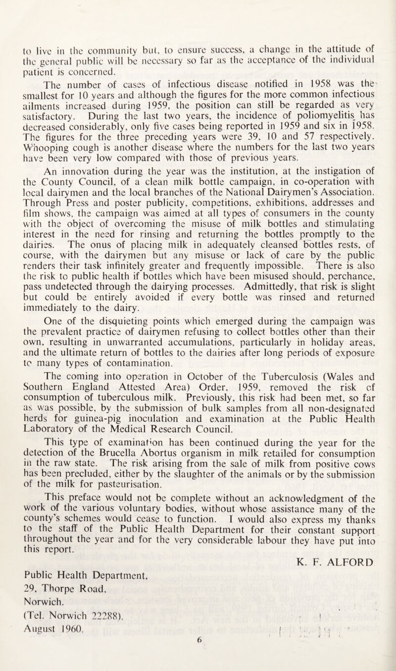 to live in the eommunity but, to ensure suecess, a change in the attitude of the general public will be necessary so far as the acceptance of the individual patient is concerned. The number of cases of infectious disease notified in 1958 was the' smallest for 10 years and although the figures for the more common infectious ailments increased during 1959, the position can still be regarded as very satisfactory. During the last two years, the incidence of poliomyelitis_ has decreased considerably, only five cases being reported in 1959 and six in 1958. The figures for the three preceding years were 39, 10 and 57 respectively. Whooping cough is another disease where the numbers for the last two years have been very low compared with those of previous years. An innovation during the year was the institution, at the instigation of the County Council, of a clean milk bottle campaign, in co-operation with local dairymen and the local branches of the National Dairymen’s Association. Through Press and poster publicity, competitions, exhibitions, addresses and him shows, the campaign was aimed at all types of consumers in the county with the object of overcoming the misuse of milk bottles and stimulating interest in the need for rinsing and returning the bottles promptly to the dairies. The onus of placing milk in adequately cleansed bottles rests, of course, with the dairymen but any misuse or lack of care by the public renders their task infinitely greater and frequently impossible. There is also the risk to public health if bottles which have been misused should, perchance, pass undetected through the dairying processes. Admittedly, that risk is slight but could be entirely avoided if every bottle was rinsed and returned immediately to the dairy. One of the disquieting points which emerged during the campaign was the prevalent practice of dairymen refusing to collect bottles other than their own, resulting in unwarranted accumulations, particularly in holiday areas, and the ultimate return of bottles to the dairies after long periods of exposure to many types of contamination. The coming into operation in October of the Tuberculosis (Wales and Southern England Attested Area) Order, 1959, removed the risk of consumption of tuberculous milk. Previously, this risk had been met, so far as was possible, by the submission of bulk samples from all non-designated herds for guinea-pig inoculation and examination at the Public Health Laboratory of the Medical Research Council. This type of examination has been continued during the year for the detection of the Brucella Abortus organism in milk retailed for consumption in the raw state. The risk arising from the sale of milk from positive cows has been precluded, either by the slaughter of the animals or by the submission of the milk for pasteurisation. This preface would not be complete without an acknowledgment of the work of the various voluntary bodies, without whose assistance many of the county’s schemes would cease to function. I would also express my thanks to the staff of the Public Health Department for their constant support throughout the year and for the very considerable labour they have put into this report. K. F. ALFORD Public Health Department, 29, Thorpe Road, Norwich. (Tel. Norwich 22288), ■ ! August I960, f ' i, ; '; ’ 1